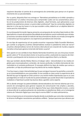 5º Foro Internacional de Periodismo Digital | Rosario 2012




      requieren desandar el camino de la convergencia de contenidos para pensar en el aprove-
      chamiento de sus peculiaridades.

      Por su parte, Alejandro Rost nos entrega en “Narrativas periodísticas en la Web: ejemplos y
      herramientas” un análisis minucioso para comprender cuáles son las características actua-
      les en las producciones de diversos sitios digitales. ¿Qué formatos, qué aplicaciones y que
      plataformas podríamos anexar a nuestra labor profesional? Que los contenidos digitales no
      aburran ni a los que los hacen ni a los que acceden a ellos, debería ser un objetivo determi-
      nante para los realizadores.

      En esa búsqueda Fernando Irigaray presenta una propuesta de narrativa hipermedia en We-
      bperiodismo a través del proyecto DocuMedia de periodismo social multimedia que retraba-
      ja nociones narrativas desde la tradición del documentalismo desde una mirada convergente
      e interactiva que busca generar una experiencia periodismo de inmersión.

      En ese tipo de experiencias tal vez pueda encontrar respuestas Pablo Escandón Montene-
      gro cuándo se pregunta ¿Cuántos ciberperiodistas evalúan la plataforma antes de narrar?
      ¿Cuántos ciberperiodistas narran de manera cibercultural con creación de mundo y espacio
      narrativo virtual para genera inmersión del lector-usuario?
6     Otro aporte en ese sentido lo hace Natalia Raimondo Anselmino con una minuciosa investi-
      gación sobre el “El vínculo diario-lector en la prensa online, analizando los espacios de inter-
      vención y participación de los lectores en los diarios argentinos Clarín y La Nación.

      Idea que también aborda Matías Manna al trabajar sobre interactividad en los medios di-
      gitales para reconceptualizar y entender, de manera profunda, la célebre demanda de inte-
      ractividad en el contexto profesional. El concepto definirá los tipos de medios que vamos a
      pretender y el tipo de profesional que hay detrás de los medios digitales.

      Y no hay mayor y mejor interactividad que la que consigue trasvasar las pantallas y convertir-
      se en transmedialidad en una comunidad. En ese sentido es clave contar la experiencia de la
      Red Mi Voz que ha logrado en Chile construir una red de medios hiperlocales que es un caso
      paradigmático en todo el mundo de las potencialidades que puede desarrollar el periodismo
      ciudadano e hiperlocal cuando hay buenas ideas y gestión como soporte.

      Allí es donde emergen las potencialidades democratizadoras de Internet abiertas por el es-
      cenario de convergencia para generar espacios de comunicación más amplios y plurales,
      como también ocurre con el caso de la Agencia Pulsar que relata Alejandro Linares, y como
      el desarrollo de la audiovisualización de contenidos en plataformas Web y en el emergente
      sistema de Televisión Digital que crece bajo la norma ISDB-T en toda Latinoamérica.

      Este es el panorama en el ecosistema líquido donde es probable que como dijo recientemen-
      te Arianna Huffington necesitemos periodistas anfibios: “porque queremos que abracen por
 