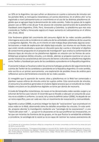 5º Foro Internacional de Periodismo Digital | Rosario 2012




       un 32% en la Argentina. Los que sufren un descenso en cuanto a consumo de minutos son
       los portales Web, la mensajería instantánea y el correo electrónico. En el último año1 se ha
       registrado a nivel Latinoamericano un crecimiento en el uso de las distintas plataformas di-
       gitales que se agrupan bajo la denominación de redes sociales. Todos los países de la región
       poseen casi un 90% o más de por % de alcance de visitantes (penetración) de la plataforma
       Facebook como Argentina, Chile, Perú, Venezuela y Colombia. La plataforma que más esta
       creciendo es Twitter y Venezuela registra el mayor aumento en Latinoamérica en el último
       año. (Fosk, 2011)

       Este fenómeno global del crecimiento del consumo digital de las redes sociales posibilita
       interrogarse acerca de su incidencia en cada una de las actividades cotidianas de los usuarios
       y navegantes digitales. Por ello, es mi interés en este trabajo dejar plasmadas algunas carac-
       terizaciones a modo de exploración del objeto bajo estudio. Las mismas no son finales sino
       que están siendo analizadas y puestas en discusión para dar cuenta e interpelar el objetivo
       de conocimiento propuesto en el proyecto de investigación2 que analiza la conformación de
       diversos tipos de vínculos en las plataformas digitales en relación con las formas de socia-
       bilidad que propician dichos vínculos, y en donde, además se propone examinar en una se-
       gunda instancia las características del consumo de bienes culturales en plataformas digitales
       como Twitter y Facebook por parte de los candidatos a presidente en la Republica Argentina.
60
       El presente trabajo se focalizara sobre los primeros hallazgos producto del seguimiento de la
       cuentas de Twitter de los candidatos a presidente en la Republica Argentina. En este sentido,
       este escrito es un primer acercamiento, una exploración de posibles líneas de análisis para
       reflexionar acerca del fenómeno creciente de las redes sociales.

       Es innegable que la aparición de nuevos sitios y plataformas en la Web han comenzado a
       plantear nuevas esferas de vínculos entre los sujetos online. Esta construcción de vínculos,
       el consumo y las prácticas generadas en el plano digital provoca que un estudio de las moda-
       lidades vinculares en las plataformas digitales se torne por demás de necesario.

       A modo de fotografías instantáneas, los nexos en las denominadas redes sociales surgen y se
       esfuman de forma cuasi natural. El recorrido que es llevado a cabo por un conjunto de usua-
       rios no es estable ni uniforme. Lo social, tal y como lo definió Latour (2006), ha dejado de ser
       un reino específico, para ser cada vez más un movimiento de reasociación y reensamblado.

       Siguiendo a Latour (2008), es preciso indagar los tipos de “asociaciones” que se producen en
       estas redes en la Web, observando cómo los detalles ensamblan los vínculos. En este senti-
       do, propone abordar la investigación mediante una “sociología de las asociaciones”, o una
       “teoría del actor-red”, “… ya que en la situaciones en las que proliferan las innovaciones, en
       las que son inciertas las fronteras de los grupos, en las que fluctúa la variedad de entidades
       a considerar, la sociología de lo social ya no es capaz de rastrear las nuevas asociaciones de


       (1). El informe de la Consultora ComScore refleja los compartivos de minutos consumidos on-line entre los meses de Junio
       de 2010 y Junio de 2011.
       (2). Proyecto de Investigación: “Convergencia tecnológica y consumo de tics. Análisis de las modalidad actuales de construc-
       ción de vínculos en las plataformas digitales” PID Director: Sebastian Castro Rojas, CoDirector: Luis Baggiolini. Integrantes
       Ma. Cristina Alberdi. Auxiliares: Ugarte Matias, Oriato Laura. Código: POL162 2011-2012 acreditado por la SCyT de la UNR
       Resolución 261-2011.
 