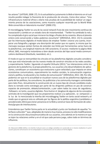 Webperiodismo en un ecosistema líquido




los actores” (LATOUR, 2008: 27). En la actualidad es justamente la Web el dominio en el cual
resulta posible indagar la fisonomía de la producción de vínculos. Como dice Latour: “Una
infraestructura material ofrece a diario más pruebas de la posibilidad de realizar un segui-
miento preciso de las asociaciones, como muestra cualquier recorrida por la World Wide
Web convertida en laboratorio mundial” (2008:172).

El microblogging Twitter es una de las social network fruto de este movimiento continuo de
reasociación y cambio en un estado claro de instantaneidad. “Twitter ha cambiado la red y
ha completado el giro social que iniciaron los blogs a finales de los noventa. Ahora el planeta
entero está conversando y todos podemos escucharlo” (ORIHUELA, 2011: 21) Es conocida
por los internautas digitales el modo básico de emplear Twitter: crearse una cuenta, incor-
porar una fotografía y agregar una descripción del avatar que no supere, lo mismo que los
mensajes (aunque existen formas de extender ese límite por herramientas varias fuera de
la plataforma), una longitud máxima de 140 caracteres. El acceso: mediante la página Web
oficial, SMS, mensajería instantánea o bien desde servicios del tipo social media communi-
cations dashboard (HootSuite, tweetdeck, etc.).

El modo en que se reensamblan los vínculos en las plataformas digitales actuales considera-
mos que está relacionado con los nuevos modos de construir vínculos en las redes sociales,
y especialmente Twitter. Siguiendo al español Orihuela (2011) “Las interacciones entre los                                  61
gestores de la plataforma, la propia plataforma, sus usuarios y los desarrolladores de aplica-
ciones, constituyen un ecosistema que evoluciona a gran velocidad y que impacta en otros
ecosistemas comunicativos, especialmente los medios sociales, la comunicación organiza-
cional y política, la educación y los medios de comunicación” (ORIHUELA, 2011: 28). Por ello,
podemos ver que en la actualidad se visualizan nuevos usos de las plataformas digitales por
parte de los políticos, los consultores, los publicistas y los community managers contratados
para tales fines. Actualmente la construcción de un nuevo tipo de vínculo candidato-ciuda-
dano es tomado como estrategia por parte de los dirigentes políticos en pos de construir
espacios de promoción, debate/contestación, y por sobre todas las cosas de seguidores,
-followers- en tanto, usuarios digitales. Para ilustrar el desglose de algunos de los conceptos
centrales de la investigación que nos proponemos realizar y su aplicación, se comparará a
la luz de lo mencionado la interfaz del microblogging Twitter en tanto social network y el
modo que en general esta es utilizada por las figuras de la política argentina (candidatos a
presidenciales 2011) para tener presencia en la Web y construir lazos de formación de colec-
tivos/grupos de interlocutores.

Entendemos que Twitter forma parte en la actualidad y junto con facebook de aquellas “in-
terfaces culturales”3 que, adoptadas de manera muy masiva, provoca no sólo modificaciones
en la construcción discursiva/enunciativa de sus usuarios, sino además en la manera en que
se tejen las relaciones online y en el rol que cada persona juega, sobre todo en términos de
influencia.


(3). Manovich (2006) define a la Interfaz Cultural como un código semiótico en construido en sí mismo mediante el cual el
usuario pasa de comunicarse con la computadora a comunicarse con la cultura en forma digital.
 