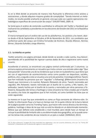 5º Foro Internacional de Periodismo Digital | Rosario 2012




       Es en la Web donde se presenta de manera más fluctuante la diferencia entre actores y
       asociaciones, y donde adquiere mayores grados de complejidad. “Siendo Internet un meta-
       medio, no resulta posible analizarlo en general, sino que cada vez supone operaciones me-
       todológicas específicas de construcción de corpus” (VALDETTARO, 2009: 4)

       Se tomó para el análisis de contenido cuantitativo la utilización del Twitter y Facebook que
       realizaron los candidatos a presidentes en las elecciones de Octubre del 2011 en la República
       Argentina.

       El marco temporal para el análisis del uso de las plataformas, los posteos y los tweet, abar-
       ca desde el 06 de Septiembre al Octubre al 04 de Noviembre de 2011. Los candidatos que
       conforman parte del corpus son Cristina Fernandez de Kirchner, Ricardo Alfonsin, Hermes
       Binner, Eduardo Duhalde y Jorge Altamira.



       1.1.- La interfaz en partes

       Twitter presenta una página principal, desde donde se accede a cada cuenta, muy básica4,
       permitiendo allí la posibilidad de ingresar cuentas dadas de alta o registrarse como nuevo
62     usuario.

       Accediendo al servicio, se encontrará una página central conformada por 2 columnas. La
       primara expone primeramente un recuadro que invita a enviar una entrada sobre algo “Que
       está pasando” (marcando una de las tendencias que se dan en la plataforma y que tiene que
       ver con el seguimiento de acontecimientos varios como pueden ser deportivos, sociales,
       políticos, etc), y seguido a esto se visualiza una serie de pestañas: Cronología (últimos Tweets
       que han realizado las personas que son “seguidas” o following), @Menciones (muestra los
       Tweets que mencionan a la cuenta), Retweets (Retweets de otros: Tweets reenviados por
       seguidos; Mis Retweets: tweets reenviado por el dueño de la cuenta, y Mis tweets, ret-
       witteados: tweets hechos por el dueño de la cuenta y reenviados por otras personas o fo-
       llowers), Búsquedas (de temas o hashtags) y Listas (muestra las listas creadas por el dueño
       de cuenta y las listas de seguidores que lo han incluido, así como también las listas que se
       están siguiendo)

       La manera en la que hay que entenderlo es como un flujo constante de informa¬ción. En
       Twitter la información fluye y lo hace en tiempo real. En la parte inferior de la barra lateral
       de la página pueden verse los Trending Topics, que hacen refe¬rencia directa a los términos,
       palabras, hashtags e ideas de las que más se está ha¬blando en un determinado momento.
       Nótese que por defecto está establecido a nivel mundial, pero desde hace un tiempo se
       incluye la posibilidad de limitarlo sólo a una determinada área geográfica, así se puede cono-
       cer los temas más candentes de ese instante en un país o ciudad. (GONZALO, 2011)


       (4). En años anteriores, la página de inicio mostraba tres segmentos: uno con usuarios aleatorios, otro con los “temas del
       momento” y finalmente con la columna de registro o inicio de sesión.
 
