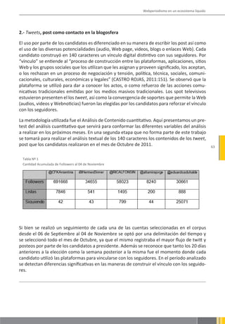 Webperiodismo en un ecosistema líquido




2.- Tweets, post como contacto en la blogosfera

El uso por parte de los candidatos es diferenciado en su manera de escribir los post así como
el uso de las diversas potencialidades (audio, Web page, videos, blogs o enlaces Web). Cada
candidato construyó en 140 caracteres un vínculo digital distintivo con sus seguidores. Por
“vínculo” se entiende al “proceso de construcción entre las plataformas, aplicaciones, sitios
Web y los grupos sociales que los utilizan que les asignan y proveen significado, los aceptan,
o los rechazan en un proceso de negociación y tensión, política, técnica, sociales, comuni-
cacionales, culturales, económicas y legales” (CASTRO ROJAS, 2011:151). Se observó que la
plataforma se utilizó para dar a conocer los actos, o como refuerzo de las acciones comu-
nicativas tradicionales emitidas por los medios masivos tradicionales. Los spot televisivos
estuvieron presenten el los tweet, así como la convergencia de soportes que permite la Web
(audios, videos y Webnoticias) fueron las elegidas por los candidatos para reforzar el vínculo
con los seguidores.

La metodología utilizada fue el Análisis de Contenido cuantitativo. Aquí presentamos un pre-
test del análisis cuantitativo que servirá para conformar las diferentes variables del análisis
a realizar en los próximos meses. En una segunda etapa que no forma parte de este trabajo
se tomará para realizar el análisis textual de los 140 caracteres los contenidos de los tweet,
post que los candidatos realizaron en el mes de Octubre de 2011.                                        63


 Tabla Nº 1
 Cantidad Acumulada de Followers al 04 de Noviembre




Si bien se realizó un seguimiento de cada una de las cuentas seleccionadas en el corpus
desde el 06 de Septiembre al 04 de Noviembre se optó por una delimitación del tiempo y
se seleccionó todo el mes de Octubre, ya que el mismo registraba el mayor flujo de twitt y
posteos por parte de los candidatos a presidente. Además se reconoce que tanto los 20 días
anteriores a la elección como la semana posterior a la misma fue el momento donde cada
candidato utilizó las plataformas para vincularse con los seguidores. En el período analizado
se detectan diferencias significativas en las maneras de construir el vínculo con los seguido-
res.
 