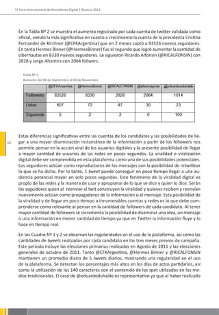 5º Foro Internacional de Periodismo Digital | Rosario 2012




       En la Tabla Nº 2 se muestra el aumento registrado por cada cuenta de twitter validada como
       oficial, siendo la más significativa en cuanto a crecimiento la cuenta de la presidenta Cristina
       Fernandez de Kirchner (@CFKArgentina) que en 2 meses captó a 83526 nuevos seguidores.
       En tanto Hermes Binner (@HermesBinner) fue el segundo que logró aumentar la cantidad de
       cibernautas en 8330 nuevos seguidores. Le siguieron Ricardo Alfonsin (@RICALFONSIN) con
       2828 y Jorge Altamira con 2064 follwers.

          Tabla Nº 2
          Aumento del 06 de Septiembre al 04 de Noviembre




       Estas diferencias significativas entre las cuentas de los candidatos y las posibilidades de lle-
64     gar a una mayor diseminación instantánea de la información a partir de los followers nos
       permite pensar en la acción viral de los usuarios digitales y la presente posibilidad de llegar
       a mayor cantidad de usuarios de las redes en pocos segundos. La viralidad o viralización
       digital debe ser comprendida en esta plataforma como una de sus posibilidades potenciales.
       Los seguidores actúan como reproductores de los mensajes con la posibilidad de retwittear
       lo que se ha dicho. Por lo tanto, 1 tweet puede conseguir en poco tiempo llegar a una au-
       diencia potencial mayor en solo pocos segundos. Este fenómeno de la viralidad digital es
       propio de las redes y la manera de usar y apropiarse de lo que se dice y quien lo dice. Serán
       los seguidores quien al reenviar el twit construyen la viralidad y quienes reciben y reenvían
       nuevamente actúan como propagadores de la información o el mensaje. Esta posibilidad de
       la viralidad y de llegar en poco tiempo a innumerables cuentas y redes es lo que debe com-
       prenderse como relevante al pensar en la cantidad de followers de cada candidato. Al tener
       mayor cantidad de followers se incrementa la posibilidad de diseminar una idea, un mensaje
       o una información en menor cantidad de tiempo ya que en Twitter la información fluye y lo
       hace en tiempo real.

       En los Cuadro Nº 1 y 2 se observan las regularidades en el uso de la plataforma, así como las
       cantidades de tweets realizados por cada candidato en los tres meses previos de campaña.
       Este período incluye las elecciones primarias realizadas en Agosto de 2011 y las elecciones
       generales de octubre de 2011. Tanto @CFKArgentina, @Hermes Binner y @RICALFONSIN
       mantienen un promedio diario de 5 tweets diarios, mostrando una regularidad en el uso
       de la plataforma. Se detectan los porcentajes más altos en los días de actos partidarios, así
       como la utilización de los 140 caracteres con el contenido de los spot utilizados en los me-
       dios tradicionales. El caso de @eduardoduhalde es representativo ya que al haber realizado
 