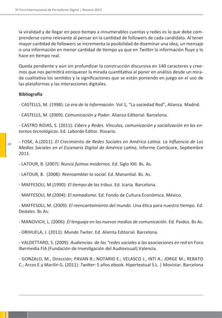 5º Foro Internacional de Periodismo Digital | Rosario 2012




       la viralidad y de llegar en poco tiempo a innumerables cuentas y redes es lo que debe com-
       prenderse como relevante al pensar en la cantidad de followers de cada candidato. Al tener
       mayor cantidad de followers se incrementa la posibilidad de diseminar una idea, un mensaje
       o una información en menor cantidad de tiempo ya que en Twitter la información fluye y lo
       hace en tiempo real.

       Queda pendiente y aún sin profundizar la construcción discursiva en 140 caracteres y cree-
       mos que nos permitirá enriquecer la mirada cuantitativa al poner en análisis desde un mira-
       da cualitativa los sentidos y la significaciones que se están poniendo en juego en el uso de
       las plataformas y las interacciones digitales.

       Bibliografía

       - CASTELLS, M. (1998): La era de la Información. Vol 1, “La sociedad Red”, Alianza. Madrid.

       - CASTELLS, M. (2009): Comunicación y Poder. Alianza Editorial. Barcelona.

       - CASTRO ROJAS, S. (2011): Cibers y Redes. Vínculos, comunicación y socialización en los en-
       tornos tecnológicos. Ed. Laborde Editor. Rosario.

68
       - FOSK, A.(2011): El Crecimiento de Redes Sociales en América Latina. La Influencia de Los
       Medios Sociales en el Escenario Digital de América Latina, Informe ComScore, Septiembre
       2011.

       - LATOUR, B. (2007): Nunca fuimos modernos. Ed. Siglo XXI. Bs. As.

       - LATOUR, B. (2008): Reensamblar lo social. Ed. Manantial. Bs. As.

       - MAFFESOLI, M.(1990): El tiempo de las tribus. Ed. Icaria. Barcelona.

       - MAFFESOLI, M.(2004): El nomadismo. Ed. Fondo de Cultura Económica. México.

       - MAFFESOLI, M. (2009): El reencantamiento del mundo. Una ética para nuestro tiempo. Ed.
       Dedales. Bs As:

       - MANOVICH, L. (2006): El lenguaje en los nuevos medios de comunicación. Ed. Paidos. Bs As.

       - ORIHUELA, J. (2011): Mundo Twiter. Ed. Alienta Editorial. Barcelona.

       - VALDETTARO, S. (2009): Audiencias: de las “redes sociales a las asociaciones en red en Foro
       Ibermedia FIA (Fundación de Investigación del Audiovisual).Valencia.

       - GONZALO, M., Dirección; PAVAN B.; NOTARIO E.; VELASCO J., INTI A.; JORGE M.; REBATO
       C.; Arcos E.y Marilín G. (2011): Twitter: 5 años ebook. Hipertextual S.L. | Movistar. Barcelona
 
