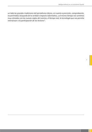 Webperiodismo en un ecosistema líquido




un lado las grandes tradiciones del periodismo clásico, en cuanto a precisión, comprobación,
ecuanimidad, búsqueda de la verdad o impacto informativo, y al mismo tiempo nos sentimos
muy cómodos con las nuevas reglas del camino, el tiempo real, la tecnología que nos permite
interactuar o la participación de los lectores”.




                                                                                                      7
 