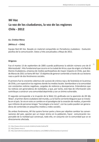 Webperiodismo en un ecosistema líquido




Mi Voz
La voz de los ciudadanos, la voz de las regiones
Chile - 2012


Lic. Cristian Mena

(MiVoz.cl – Chile)

Equipo Red Mi Voz. Basado en material compartido en Periodismo ciudadano - Evolución
positiva de la comunicación. Datos y links actualizados a Mayo de 2012.



Orígenes
                                                                                                                    71
Fue el martes 13 de septiembre de 2005 cuando publicamos la edición número uno de El
Morrocotudo1. Hito fundacional que ocurre en la ciudad de Arica y que da origen a la Red de
Diarios Ciudadanos, empresa de medios participativos de mayor impacto en Chile, que des-
de Marzo de 2011 se llama Mi Voz2. El objetivo de generar contenido a través de sus lectores
nace a partir de dos fenómenos sociales.

El primero fue la creciente cobertura de sucesos de crónica roja y de farándula en la prensa
de Chile, y en especial en las regiones donde los medios locales bombardean a la comunidad
con constantes noticias negativas, cargadas de violencia y desesperanza. Entendemos que
las noticias son generadoras de realidades, y que, por tanto, este tipo de información solo
contribuye a construir una comunidad deprimida y con un ánimo vulnerable.

El segundo corresponde a la irrupción de la Web 2.0, graficada con la aparición de Oh My
News3, el primer diario ciudadano del mundo, y a la fuerte corriente bloguera que se instala-
ba en el país. Se vio en esto un cambio en el paradigma de la creación de medios, al permitir
que millones de personas tengan “tecnologías a la mano”, con las cuales pueden ser genera-
doras de contenidos en pequeños medios y redes sociales.

De ambos fenómenos, Mi Voz quiere formar parte y tiene por objetivo cambiar las conver-
saciones del país, apostar por un mejor ánimo en la población, hacer comunicación res-
ponsable de la realidad que construye, todo ello, en conjunto con la comunidad que se ve
directamente afectada.


(1). http://www.elmorrocotudo.cl/admin/render/noticia/50
(2). http://www.mivoz.cl
(3). http://periodismociudadanochile.wordpress.com/2008/11/26/ohmynews-el-pionero/
 