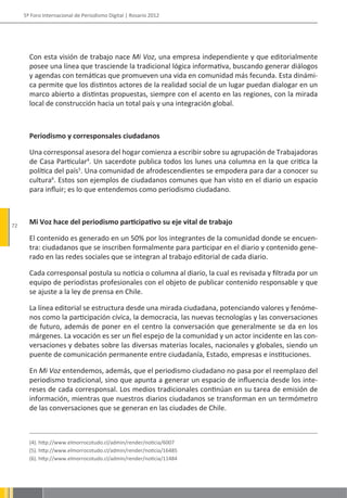 5º Foro Internacional de Periodismo Digital | Rosario 2012




       Con esta visión de trabajo nace Mi Voz, una empresa independiente y que editorialmente
       posee una línea que trasciende la tradicional lógica informativa, buscando generar diálogos
       y agendas con temáticas que promueven una vida en comunidad más fecunda. Esta dinámi-
       ca permite que los distintos actores de la realidad social de un lugar puedan dialogar en un
       marco abierto a distintas propuestas, siempre con el acento en las regiones, con la mirada
       local de construcción hacia un total país y una integración global.



       Periodismo y corresponsales ciudadanos

       Una corresponsal asesora del hogar comienza a escribir sobre su agrupación de Trabajadoras
       de Casa Particular4. Un sacerdote publica todos los lunes una columna en la que critica la
       política del país5. Una comunidad de afrodescendientes se empodera para dar a conocer su
       cultura6. Estos son ejemplos de ciudadanos comunes que han visto en el diario un espacio
       para influir; es lo que entendemos como periodismo ciudadano.



72
       Mi Voz hace del periodismo participativo su eje vital de trabajo

       El contenido es generado en un 50% por los integrantes de la comunidad donde se encuen-
       tra: ciudadanos que se inscriben formalmente para participar en el diario y contenido gene-
       rado en las redes sociales que se integran al trabajo editorial de cada diario.

       Cada corresponsal postula su noticia o columna al diario, la cual es revisada y filtrada por un
       equipo de periodistas profesionales con el objeto de publicar contenido responsable y que
       se ajuste a la ley de prensa en Chile.

       La línea editorial se estructura desde una mirada ciudadana, potenciando valores y fenóme-
       nos como la participación cívica, la democracia, las nuevas tecnologías y las conversaciones
       de futuro, además de poner en el centro la conversación que generalmente se da en los
       márgenes. La vocación es ser un fiel espejo de la comunidad y un actor incidente en las con-
       versaciones y debates sobre las diversas materias locales, nacionales y globales, siendo un
       puente de comunicación permanente entre ciudadanía, Estado, empresas e instituciones.

       En Mi Voz entendemos, además, que el periodismo ciudadano no pasa por el reemplazo del
       periodismo tradicional, sino que apunta a generar un espacio de influencia desde los inte-
       reses de cada corresponsal. Los medios tradicionales continúan en su tarea de emisión de
       información, mientras que nuestros diarios ciudadanos se transforman en un termómetro
       de las conversaciones que se generan en las ciudades de Chile.



       (4). http://www.elmorrocotudo.cl/admin/render/noticia/6007
       (5). http://www.elmorrocotudo.cl/admin/render/noticia/16485
       (6). http://www.elmorrocotudo.cl/admin/render/noticia/11484
 