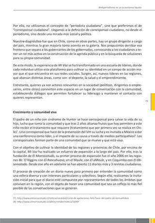 Webperiodismo en un ecosistema líquido




Por ello, no utilizamos el concepto de “periodista ciudadano”, sino que preferimos el de
“corresponsal ciudadano”. Llegamos a la definición de corresponsal ciudadano, no desde el
periodismo, sino desde una mirada más social y política.

Nuestro diagnóstico fue que en Chile, como en otras partes, hay un grupo dirigente a cargo
del país, mientras la gran mayoría toma asiento en la galería. Nos propusimos derribar esa
frontera que separa a los gobernantes de los gobernados, convocando a los ciudadanos a te-
ner un rol más activo en la construcción de la agenda pública y en la búsqueda de soluciones
para su propia comunidad.

De este modo, la experiencia de Mi Voz se ha transformado en una escuela de líderes, donde
cada individuo utiliza esta plataforma para cultivar su identidad en un campo de acción ma-
yor que el que encuentra en sus redes sociales. Surgen, así, nuevos líderes en las regiones,
que abarcan distintas áreas, como son: el deporte, la salud y el emprendimiento.

Entretanto, quienes ya son actores relevantes en la sociedad (políticos, dirigentes o empre-
sarios, entre otros) convierten este espacio en un lugar de conversación con la comunidad,
estableciendo diálogos que permiten fortalecer su liderazgo y mantener el contacto con
quienes representan.
                                                                                                                       73



Crecimiento y comunidad viva

El padre de un niño con síndrome de Hunter se hace corresponsal para salvar la vida de su
hijo, lucha que toma la comunidad y que tras 2 años alcanza frutos que hoy permiten a este
niño recibir el tratamiento que requiere (tratamiento que por primera vez se realiza en Chi-
le)7. Una corresponsal que hace de la prevención del VIH su lucha y es invitada a México a dar
una conferencia como líder, y el impacto de su causa a través de medios participativos8. Los
corresponsales forman parte de una comunidad que se mueve y que está viva.

Con el objetivo de cultivar la identidad de las regiones y provincias de Chile, por encima de
la capital, Mi Voz ha realizado un esfuerzo de expansión a lo largo del país. Por ello, tras la
fundación de El Morrocotudo, su primer proceso de expansión fue el año 2006 en las regio-
nes de: O’Higgins con El Rancahuaso; en el Maule, con El aMaule, y en Coquimbo con El Ob-
servatodo. Desde ese año en adelante se han abierto 11 diarios más y 3 revistas ciudadanas.

El proceso de creación de un diario nuevo pasa primero por entender la comunidad como
una esfera diversa y con intereses particulares y colectivos. Según ello, realizamos la invita-
ción inicial para que el diario esté compuesto por representantes de todos los ámbitos que
conviven en la región, con el objeto de hacer una comunidad que sea un reflejo lo más fiel
posible de las conversaciones que se generan.

(7). http://www.elmorrocotudo.cl/noticia/sociedad/corte-de-apelaciones-falla-favor-del-padre-de-kemuellobos
(8). http://www.elmorrocotudo.cl/admin/render/noticia/16997
 