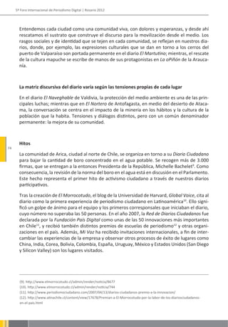 5º Foro Internacional de Periodismo Digital | Rosario 2012




       Entendemos cada ciudad como una comunidad viva, con dolores y esperanzas, y desde ahí
       rescatamos el sustrato que construye el discurso para la movilización desde el medio. Los
       rasgos sociales y de identidad que se tejen en cada comunidad, se reflejan en nuestros dia-
       rios, donde, por ejemplo, las expresiones culturales que se dan en torno a los cerros del
       puerto de Valparaíso son portada permanente en el diario El Martutino; mientras, el rescate
       de la cultura mapuche se escribe de manos de sus protagonistas en La oPiñón de la Arauca-
       nía.



       La matriz discursiva del diario varía según las tensiones propias de cada lugar

       En el diario El Naveghable de Valdivia, la protección del medio ambiente es una de las prin-
       cipales luchas; mientras que en El Nortero de Antofagasta, en medio del desierto de Ataca-
       ma, la conversación se centra en el impacto de la minería en los hábitos y la cultura de la
       población que la habita. Tensiones y diálogos distintos, pero con un común denominador
       permanente: la mejora de su comunidad.



       Hitos
74
       La comunidad de Arica, ciudad al norte de Chile, se organiza en torno a su Diario Ciudadano
       para bajar la cantidad de boro concentrado en el agua potable. Se recogen más de 3.000
       firmas, que se entregan a la entonces Presidenta de la República, Michelle Bachelet9. Como
       consecuencia, la revisión de la norma del boro en el agua está en discusión en el Parlamento.
       Este hecho representa el primer hito de activismo ciudadano a través de nuestros diarios
       participativos.

       Tras la creación de El Morrocotudo, el blog de la Universidad de Harvard, Global Voice, cita al
       diario como la primera experiencia de periodismo ciudadano en Latinoamérica10. Ello signi-
       ficó un golpe de ánimo para el equipo y los primeros corresponsales que iniciaban el diario,
       cuyo número no superaba las 50 personas. En el año 2007, la Red de Diarios Ciudadanos fue
       declarada por la Fundación País Digital como unas de las 50 innovaciones más importantes
       en Chile11, y recibió también distintos premios de escuelas de periodismo12 y otras organi-
       zaciones en el país. Además, Mi Voz ha recibido invitaciones internacionales, a fin de inter-
       cambiar las experiencias de la empresa y observar otros procesos de éxito de lugares como
       China, India, Corea, Bolivia, Colombia, España, Uruguay, México y Estados Unidos (San Diego
       y Silicon Valley) son los lugares visitados.




       (9). http://www.elmorrocotudo.cl/admin/render/noticia/8677
       (10). http://www.elmorrocotudo.cl/admin/render/noticia/744
       (11). http://www.periodismociudadano.com/2007/04/13/diarios-ciudadanos-premio-a-la-innovacion/
       (12). http://www.atinachile.cl/content/view/17678/Premian-a-El-Morrocotudo-por-la-labor-de-los-diariosciudadanos-
       en-el-pais.html
 