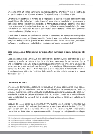 Webperiodismo en un ecosistema líquido



En el año 2008, Mi Voz se transforma en media partner de CNN Chile13, con el objetivo de
entregar contenido participativo a la estación televisiva que se instaló en el país.

Otro hito clave dentro de la historia de la empresa es el estudio realizado por el semiólogo
español Jesús Martín Barbero14, quien investigó sobre el impacto del diario ciudadano en la
comunidad donde se desarrolla. Aplicado a El Morrocotudo, el estudio observa, entre otras
cosas, el cambio del imaginario de Arica por parte de los corresponsales del diario, los cuales
transforman las amenazas y dolores de su ciudad en posibilidades de futuro, tanto para ellos
como para la comunidad en general.

El activismo ciudadano es un elemento vital en la concepción de periodismo participativo,
y lo catalogamos como un hito permanente. En nuestra empresa se han desarrollado varias
campañas de movilización, que van desde la demarcación de cruces peatonales15, hasta cam-
pañas por el cambio en la modalidad de recolección de basura en una ciudad16.



Cada campaña nace de los mismos corresponsales y cuenta con el apoyo del equipo edi-
torial

Destaca la campaña de Kemuel, un niño con síndrome de Hunter, cuyo padre hizo de El Mo-
rrocotudo el medio para salvar la vida de su hijo. Otro ejemplo se dio en Rancagua, donde                           75

una corresponsal inició una campaña para recuperar un memorial en honor a un grupo de
mineros muertos por emanaciones de humo17. Las portadas de El Rancahuaso publicaron
constantes denuncias de abandono, hasta que el Estado recuperó el monumento, reunien-
do en la reinauguración a los familiares de los desafortunados trabajadores en el accidente
después de 65 años.



Crecimiento de Mi Voz

En el proceso de instalación del diario en Temuco, un grupo de adolescentes de un campa-
mento participan en un taller de capacitación. Uno de ellos se hace corresponsal. Todas las
semanas camina varios kilómetros hasta la biblioteca pública para acceder gratis a Internet
y enviar las noticias de su campamento al diario. Su primera crónica fue el emprendimien-
to en la pobreza de su barrio18, con la historia de una vecina, su triciclo y el trabajo como
cartonera.

Después de 5 años desde su nacimiento, Mi Voz cuenta con 15 diarios y 3 revistas, que
suman un promedio de 2 millones de visitas únicas mensuales (Google Analytics); 120.000
personas son parte de la comunidad a través de las redes sociales, y 8.000 corresponsales
ciudadanos están inscritos para generar contenido. El equipo de trabajo está formado por


(13). http://www.jorgedominguez.cl/content/view/334558/Alianza-CNN-y-Diarios-Ciudadanos.html&page=2
(14). http://www.cerlalc.org/Informe_Final_Lecura_Desarrollo.pdf
(15). http://www.elvacanudo.cl/admin/render/noticia/20939
(16). http://www.elmorrocotudo.cl/admin/render/noticia/13727
(17). http://www.elrancahuaso.cl/admin/render/noticia/23359
 