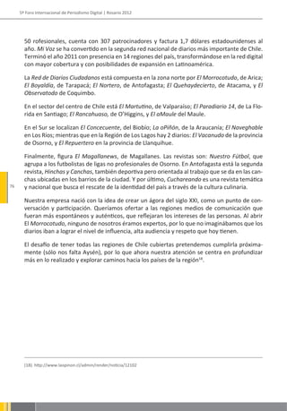 5º Foro Internacional de Periodismo Digital | Rosario 2012




       50 rofesionales, cuenta con 307 patrocinadores y factura 1,7 dólares estadounidenses al
       año. Mi Voz se ha convertido en la segunda red nacional de diarios más importante de Chile.
       Terminó el año 2011 con presencia en 14 regiones del país, transformándose en la red digital
       con mayor cobertura y con posibilidades de expansión en Latinoamérica.

       La Red de Diarios Ciudadanos está compuesta en la zona norte por El Morrocotudo, de Arica;
       El Boyaldía, de Tarapacá; El Nortero, de Antofagasta; El Quehaydecierto, de Atacama, y El
       Observatodo de Coquimbo.

       En el sector del centro de Chile está El Martutino, de Valparaíso; El Paradiario 14, de La Flo-
       rida en Santiago; El Rancahuaso, de O’Higgins, y El aMaule del Maule.

       En el Sur se localizan El Concecuente, del Biobío; La oPiñón, de la Araucanía; El Naveghable
       en Los Ríos; mientras que en la Región de Los Lagos hay 2 diarios: El Vacanudo de la provincia
       de Osorno, y El Repuertero en la provincia de Llanquihue.

       Finalmente, figura El Magallanews, de Magallanes. Las revistas son: Nuestro Fútbol, que
       agrupa a los futbolistas de ligas no profesionales de Osorno. En Antofagasta está la segunda
       revista, Hinchas y Canchas, también deportiva pero orientada al trabajo que se da en las can-
       chas ubicadas en los barrios de la ciudad. Y por último, Cuchareando es una revista temática
76     y nacional que busca el rescate de la identidad del país a través de la cultura culinaria.

       Nuestra empresa nació con la idea de crear un ágora del siglo XXI, como un punto de con-
       versación y participación. Queríamos ofertar a las regiones medios de comunicación que
       fueran más espontáneos y auténticos, que reflejaran los intereses de las personas. Al abrir
       El Morrocotudo, ninguno de nosotros éramos expertos, por lo que no imaginábamos que los
       diarios iban a lograr el nivel de influencia, alta audiencia y respeto que hoy tienen.

       El desafío de tener todas las regiones de Chile cubiertas pretendemos cumplirla próxima-
       mente (sólo nos falta Aysén), por lo que ahora nuestra atención se centra en profundizar
       más en lo realizado y explorar caminos hacia los países de la región18.




       (18). http://www.laopinon.cl/admin/render/noticia/12102
 