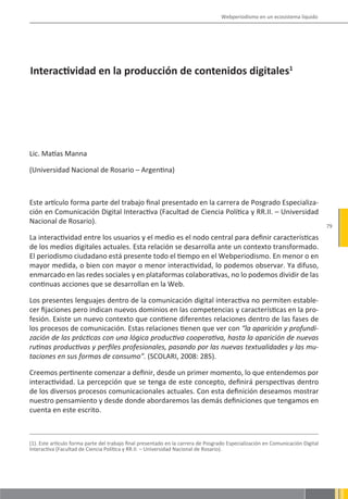 Webperiodismo en un ecosistema líquido




Interactividad en la producción de contenidos digitales1




Lic. Matías Manna

(Universidad Nacional de Rosario – Argentina)



Este artículo forma parte del trabajo final presentado en la carrera de Posgrado Especializa-
ción en Comunicación Digital Interactiva (Facultad de Ciencia Política y RR.II. – Universidad
Nacional de Rosario).
                                                                                                                                79

La interactividad entre los usuarios y el medio es el nodo central para definir características
de los medios digitales actuales. Esta relación se desarrolla ante un contexto transformado.
El periodismo ciudadano está presente todo el tiempo en el Webperiodismo. En menor o en
mayor medida, o bien con mayor o menor interactividad, lo podemos observar. Ya difuso,
enmarcado en las redes sociales y en plataformas colaborativas, no lo podemos dividir de las
continuas acciones que se desarrollan en la Web.

Los presentes lenguajes dentro de la comunicación digital interactiva no permiten estable-
cer fijaciones pero indican nuevos dominios en las competencias y características en la pro-
fesión. Existe un nuevo contexto que contiene diferentes relaciones dentro de las fases de
los procesos de comunicación. Estas relaciones tienen que ver con “la aparición y profundi-
zación de las prácticas con una lógica productiva cooperativa, hasta la aparición de nuevas
rutinas productivas y perfiles profesionales, pasando por las nuevas textualidades y las mu-
taciones en sus formas de consumo”. (SCOLARI, 2008: 285).

Creemos pertinente comenzar a definir, desde un primer momento, lo que entendemos por
interactividad. La percepción que se tenga de este concepto, definirá perspectivas dentro
de los diversos procesos comunicacionales actuales. Con esta definición deseamos mostrar
nuestro pensamiento y desde donde abordaremos las demás definiciones que tengamos en
cuenta en este escrito.



(1). Este artículo forma parte del trabajo final presentado en la carrera de Posgrado Especialización en Comunicación Digital
Interactiva (Facultad de Ciencia Política y RR.II. – Universidad Nacional de Rosario).
 