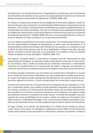 5º Foro Internacional de Periodismo Digital | Rosario 2012




       Entenderemos a la interactividad como la “capacidad de un medio para crear una situación
       de intercambio comunicativo con los usuarios. Es la capacidad que le permite una interacción
       bidireccional para el intercambio de información” (IGARZA, 2008: 163)

       En relación al impacto que contienen las tecnologías de la información digitales, existen di-
       ferentes procesos que caracterizan a la interactividad. Roberto Igarza constata dos procesos
       distintivos: “Por un lado, el enriquecimiento multimedial que progresa significativamente ni-
       velando todos los medios interactivos. Por otro, el incremento de la capacidad interactiva de
       los modelos de comunicación en línea para propiciar la inclusión de los usuarios en el proceso
       de producción del discurso”. (IGARZA, 2008: 163). Así, el usuario puede intervenir e influir en
       lo que se difunde, en lo que se produce y en lo que está consumiendo.

       A su vez, desde la perspectiva de este autor remarcamos: “Si la amplia mayoría de los gran-
       des han implementado estrategias de participación, se debe a que han descubierto en la
       interactividad un elemento de anclaje y de retención de sus usuarios en un momento en que
       la oferta de información gracias a que la red es globalizada y siempre tiene algo más para
       ofrecer, aumenta la presión para que, en la conversión a un modelo en línea, los grandes
       medios se adapten al nuevo paradigma” (IGARZA, 2008: 171).

       Para algunos “concepto caduco”, el periodismo ciudadano está allí. Relacionado en estas
80
       argumentaciones de Igarza. Lo relevante sucede cuando damos cuenta que en este contex-
       to, las prácticas, roles y modos de producción de contenidos interactivos y multimediales
       necesitan una transformación en la construcción de modos y lenguajes que permitan un
       camino de avance hacia el cumplimiento de nuevas exigencias de comunicación interactivas.

       En tiempos pasados conocíamos casi con eficacia las características interactivas en el paso
       de los medios de comunicación tradicionales. Los roles estaban bien marcados anteriormen-
       te. El gran interrogante es saber qué tipo de interactividad con los usuarios tendrán las pro-
       ducciones digitales en el futuro y cómo se desarrollarán las mismas para cumplir este eje.

       Estamos ante la presencia de un comunicador que se está gestando para adaptarse a un me-
       dio, a o diferentes medios, que también se están gestando. Responder a las expectativas de
       los usuarios, sumarlos en la estructuración del propio medio y de las propias informaciones
       que se publican en el mismo sin procesos jerárquicos que los bloqueen, son algunos rasgos
       que debemos comenzar a interpretar de mejor manera. El cambio de paradigma que pre-
       suponen las nuevas posibilidades de los usuarios, exhibe una exigencia comunicativa hacia
       todos nosotros. La identidad Red obliga, en fin, a que los comunicadores, periodistas y pro-
       ductores de contenidos revisen sus roles y objetivos potenciando la relación con los lectores.

       Sin lugar a dudas, es la relación más democrática en la historia de los medios de comuni-
       cación. Nunca, como ahora, los utilizadores o Webactores (como define Francis Pisani) han
       tenido tantas opciones para personalizar la información, leyendo, escuchando o viendo lo
 