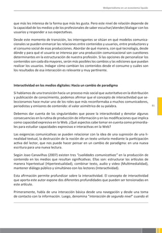 Webperiodismo en un ecosistema líquido




que más les interesa de la forma que más les gusta. Pero este nivel de relación depende de
la capacidad de los medios y de los profesionales de saber escuchar/atender/dialogar con los
usuarios y responder a sus expectativas.

Desde este momento de transición, los interrogantes se sitúan en qué modelos comunica-
cionales se pueden enmarcar las relaciones entre contenidos y usuarios, entre productores y
el consumo social de esas producciones. Abordar de qué manera, con qué tecnología, desde
dónde y para qué el usuario se interesa por una producción comunicacional son cuestiones
determinantes en la estructuración de nuestra profesión. Si las opciones de personalizar los
contenidos son cada día mayores, serán más posibles los cambios y las ediciones que puedan
realizar los usuarios. Indagar cómo cambian los contenidos desde el consumo y cuáles son
los resultados de esa interacción es relevante y muy pertinente.



Interactividad en los medios digitales: Hacia un cambio de paradigma

Si hablamos de una transición hacia un proceso más social que autoritativo en la distribución
y publicación de conocimiento, podemos afirmar que el concepto de interactividad que se-
leccionamos hace mutar uno de los roles que más reconformaba a muchos comunicadores,
periodistas y emisores de contenido: el valor asimétrico de su palabra.                               81


Debemos dar cuenta de las singularidades que posee la interactividad y denotar algunas
consecuencias en la rutina de producción de información y en las modificaciones que implica
como capacidad expresiva en la Web. ¿Qué aspectos cabe tomar en cuenta como primordia-
les para estudiar capacidades expresivas e interactivas en la Web?

Las exigencias comunicativas se pueden relacionar con la idea de una supresión de una li-
nealidad textual, la destrucción de la noción de un texto unitario mediante la participación
activa del lector, que nos puede hacer pensar en un cambio de paradigma: en una nueva
escritura para una nueva lectura.

Según Joao Canavilhas (2007) existen tres “cualidades comunicativas” en la producción de
contenido en los medios que resultan significativas. Ellas son: estructurar los artículos de
manera hipertextual (Hipertextualidad), combinar texto, audio y video (Multimedialidad),
mantener diálogo público y simultáneo con los lectores (Interactividad).

Esta afirmación permite profundizar sobre la interactividad. El concepto de interactividad
que aporta este autor expone dos diferentes profundidades que pueden ser tensionadas en
este artículo.

Primeramente, habla de una interacción básica desde una navegación y desde una toma
de contacto con la información. Luego, denomina “interacción de segundo nivel” cuando el
 