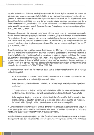 5º Foro Internacional de Periodismo Digital | Rosario 2012




       usuario aumenta su grado de participación dentro del medio digital teniendo un acceso de
       contacto con otras personas, posibilidad abierta para agregar información, implicación ma-
       yor con el contenido informativo o con el proceso de construcción de esa información. Para
       Canavilhas, la interactividad será una de las características fuertes y transcendentes de la
       Web: “Anteriormente, los usuarios sólo tenían dos formas de interactuar con los contenidos:
       optar por diferentes recorridos de lectura o leer/ver/escuchar, o no, los contenidos multime-
       dia” (CANAVILHAS, 2007: 90).

       Para complementar esta visión es importante e interesante tener en consideración la defi-
       nición de Interactividad que propone Ramón Salaverría, ya que entienden a la misma como
       “la posibilidad de que el usuario interaccione con la información que le presenta el ciberme-
       dio. Por lo tanto, el grado de interactividad de un cibermedio, y de cualquier sitio Web en
       general, puede medirse según el número de cambios que un usuario puede efectuar en él”
       (SALAVERRÍA, 2005: 34)

       Complementando esta temática y para dimensionar los diferentes procesos que pueda pre-
       sentar la interactividad, retomamos a Ramón Salaverría que sostiene: “Podemos clasificar la
       interactividad según el objeto o el sujeto con el que el usuario entable el diálogo. Sin embar-
       go, como han explicado Bordewijk y Van Kaam (1986; apud GARCÍA IRIARTE, 2001), también
82
       podemos clasificar la interactividad según la capacidad de manipulación que adquiere el
       usuario sobre esos objetos o sujetos. Esos autores holandeses establecen cuatro dimensiones
       o grados de interactividad” (SALAVERRÍA, 2005: 34).

       A continuación se realiza un resumen de estas cuatro dimensiones exhibidas en el trabajo
       del autor español:

             a) De transmisión: Es unidireccional. Interactividad básica. Se basa en la posibilidad de
             activar y cancelar una emisión. Ejemplo: televisión.

             b) De consulta: Es bidireccional. Además, el usuario elige entre opciones. Ejemplo:
             teletexto.

             c) Conversacional: Es Bidireccional y multidireccional. El lector no es sólo receptor sino
             también emisor de mensajes para otros destinatarios. Ejemplo: Email, foros, chats.

             d) De registro: Registro por parte del medio de la información de los usuarios. Las
             informaciones se adaptan su formato y contenido teniendo en cuenta los registros.
             Personalización. Ejemplo: sitios comerciales o periódicos con suscripción.

       A Canavilhas le interesarán las dos últimas dimensiones propuestas por Salaverría. Según el
       autor portugués, estas dimensiones aportan a la participación del usuario como “determi-
       nante para que obtenga la satisfacción de sus necesidades”.

       Lo exhibido por el autor portugués permite fortalecer, aún más, las expectativas y la siguien-
       te argumentación de Salaverria: ”La simetría comunicativa ofrecida por la Red a todos sus
 