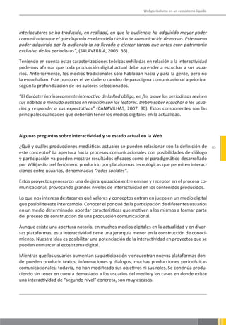 Webperiodismo en un ecosistema líquido




interlocutores se ha traducido, en realidad, en que la audiencia ha adquirido mayor poder
comunicativo que el que disponía en el modelo clásico de comunicación de masas. Este nuevo
poder adquirido por la audiencia la ha llevado a ejercer tareas que antes eran patrimonio
exclusivo de los periodistas”, (SALAVERRÍA, 2005: 36).

Teniendo en cuenta estas caracterizaciones teóricas exhibidas en relación a la interactividad
podemos afirmar que toda producción digital actual debe aprender a escuchar a sus usua-
rios. Anteriormente, los medios tradicionales sólo hablaban hacia y para la gente, pero no
la escuchaban. Este punto es el verdadero cambio de paradigma comunicacional a priorizar
según la profundización de los autores seleccionados.

“El Carácter intrínsecamente interactivo de la Red obliga, en fin, a que los periodistas revisen
sus hábitos a menudo autistas en relación con los lectores. Deben saber escuchar a los usua-
rios y responder a sus expectativas” (CANAVILHAS, 2007: 90). Estos componentes son las
principales cualidades que deberían tener los medios digitales en la actualidad.



Algunas preguntas sobre interactividad y su estado actual en la Web

¿Qué y cuáles producciones mediáticas actuales se pueden relacionar con la definición de                83
este concepto? La apertura hacia procesos comunicacionales con posibilidades de diálogo
y participación ya pueden mostrar resultados eficaces como el paradigmático desarrollado
por Wikipedia o el fenómeno producido por plataformas tecnológicas que permiten interac-
ciones entre usuarios, denominadas “redes sociales”.

Estos proyectos generaron una desjerarquización entre emisor y receptor en el proceso co-
municacional, provocando grandes niveles de interactividad en los contenidos producidos.

Lo que nos interesa destacar es qué valores y conceptos entran en juego en un medio digital
que posibilite este intercambio. Conocer el por qué de la participación de diferentes usuarios
en un medio determinado, abordar características que motiven a los mismos a formar parte
del proceso de construcción de una producción comunicacional.

Aunque existe una apertura notoria, en muchos medios digitales en la actualidad y en diver-
sas plataformas, esta interactividad tiene una jerarquía menor en la construcción de conoci-
miento. Nuestra idea es posibilitar una potenciación de la interactividad en proyectos que se
puedan enmarcar al ecosistema digital.

Mientras que los usuarios aumentan su participación y encuentran nuevas plataformas don-
de pueden producir textos, informaciones y diálogos, muchas producciones periodísticas
comunicacionales, todavía, no han modificado sus objetivos ni sus roles. Se continúa produ-
ciendo sin tener en cuenta demasiado a los usuarios del medio y los casos en donde existe
una interactividad de “segundo nivel” concreta, son muy escasos.
 