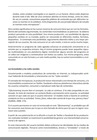 Webperiodismo en un ecosistema líquido




     medios, antes estaban restringidos a un soporte y a un horario. Ahora están dispersos
     durante todo el día. Más de cinco ventanas abiertas al mismo tiempo, como los chats.
     De vez en cuando, consumimos pequeñas píldoras de contenido que por diferentes ra-
     zones se insertan en lo cotidiano. Entre fragmentos de una jornada laboral o de estudio
     se insertan estas micropausas”.

Otro cambio significativo en las nuevas maneras de consumo tiene que ver con los formatos.
Dentro del contexto argumentado, los contenidos transmediáticos se potencian. Se debería
producir pensando en esta posibilidad. Una misma producción, con posibilidad de algunos
pequeños cambios en su traslado, podría ser consumida en diferentes medios, formatos,
dispositivos. Si contempla esta posibilidad, seguramente obtendrá rédito y una mejor per-
cepción de sus usuarios. No más consumo en un solo medio, si está en varios mucho mejor.

Anteriormente un programa de radio agotaba esfuerzos en producción únicamente en su
emisión por su respectiva emisora. Hoy el mismo programa puede tener pequeñas cápsu-
las multimediales en una plataforma digital, transformar alguna sección del programa en
un video con imágenes o contextualizar con textos sus audios. Ese mismo programa, antes
consumido en un solo formato y un solo medio posible, hoy se vuelve transmediático y mul-
timedial.
                                                                                                       85


Las brevedades y las redes sociales

Caracterizando a modelos productivos de contenidos en Internet, es indispensable conti-
nuar hablando de brevedades y relacionarlas con las “redes sociales”.

El concepto de micropausas, la producción breve relacionada a ese tiempo de consumo, y lo
transmediático se potencian en Twitter, Facebook o diversas plataformas interactivas donde
los usuarios comparten, consumen y reproducen todo tipo de contenidos.

“Lifestreaming resume bien el concepto. La vida en continuo. O la vida compartida en con-
tinuado. Se trata de mantener un contacto fluido y permanente entre usuarios. La actividad
consiste en que cada vez que el usuario interviene –el modelo invita a hacerlo en continuo-
comparte on line su actividad. Textos, fotos, videos dan cuenta de lo que vive, piensa y hace”
(IGARZA, 2008: 173).

Si el usuario permanece en este rol enmarcado en este “lifestreaming”, es probable que allí
los consumos sean breves por lo que es otro llamado de alerta para los que no logren reco-
nocer esta cuestión.

A partir de una potenciación en la difusión a través de Twitter o Facebook de las produccio-
nes realizadas también se maximizará la posibilidad de generar una interactividad conversa-
cional y de registro.

En esta intervención del usuario también deben enfocarse las identidades de los medios de
comunicación digitales. Pensarse como transmediáticos, breves y “enredados” a través de
 