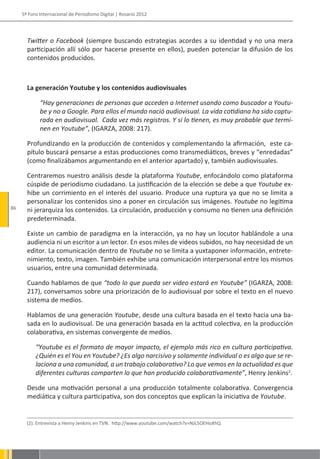 5º Foro Internacional de Periodismo Digital | Rosario 2012




       Twitter o Facebook (siempre buscando estrategias acordes a su identidad y no una mera
       participación allí sólo por hacerse presente en ellos), pueden potenciar la difusión de los
       contenidos producidos.



       La generación Youtube y los contenidos audiovisuales

             “Hay generaciones de personas que acceden a Internet usando como buscador a Youtu-
             be y no a Google. Para ellos el mundo nació audiovisual. La vida cotidiana ha sido captu-
             rada en audiovisual. Cada vez más registros. Y si lo tienen, es muy probable que termi-
             nen en Youtube”, (IGARZA, 2008: 217).

       Profundizando en la producción de contenidos y complementando la afirmación, este ca-
       pítulo buscará pensarse a estas producciones como transmediáticos, breves y “enredadas”
       (como finalizábamos argumentando en el anterior apartado) y, también audiovisuales.

       Centraremos nuestro análisis desde la plataforma Youtube, enfocándolo como plataforma
       cúspide de periodismo ciudadano. La justificación de la elección se debe a que Youtube ex-
       hibe un corrimiento en el interés del usuario. Produce una ruptura ya que no se limita a
       personalizar los contenidos sino a poner en circulación sus imágenes. Youtube no legitima
86     ni jerarquiza los contenidos. La circulación, producción y consumo no tienen una definición
       predeterminada.

       Existe un cambio de paradigma en la interacción, ya no hay un locutor hablándole a una
       audiencia ni un escritor a un lector. En esos miles de videos subidos, no hay necesidad de un
       editor. La comunicación dentro de Youtube no se limita a yuxtaponer información, entrete-
       nimiento, texto, imagen. También exhibe una comunicación interpersonal entre los mismos
       usuarios, entre una comunidad determinada.

       Cuando hablamos de que “todo lo que pueda ser video estará en Youtube” (IGARZA, 2008:
       217), conversamos sobre una priorización de lo audiovisual por sobre el texto en el nuevo
       sistema de medios.

       Hablamos de una generación Youtube, desde una cultura basada en el texto hacia una ba-
       sada en lo audiovisual. De una generación basada en la actitud colectiva, en la producción
       colaborativa, en sistemas convergente de medios.

           “Youtube es el formato de mayor impacto, el ejemplo más rico en cultura participativa.
           ¿Quién es el You en Youtube? ¿Es algo narcisivo y solamente individual o es algo que se re-
           laciona a una comunidad, a un trabajo colaborativo? Lo que vemos en la actualidad es que
           diferentes culturas comparten lo que han producido colaborativamente”, Henry Jenkins2.

       Desde una motivación personal a una producción totalmente colaborativa. Convergencia
       mediática y cultura participativa, son dos conceptos que explican la iniciativa de Youtube.


       (2). Entrevista a Henry Jenkins en TVN. http://www.youtube.com/watch?v=NJL5OEHoXhQ
 