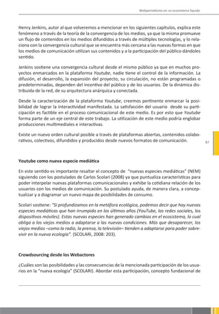 Webperiodismo en un ecosistema líquido



Henry Jenkins, autor al que volveremos a mencionar en los siguientes capítulos, explica este
fenómeno a través de la teoría de la convergencia de los medios, ya que la misma promueve
un flujo de contenidos en los medios difundidos a través de múltiples tecnologías, y lo rela-
ciona con la convergencia cultural que se encuentra más cercana a las nuevas formas en que
los medios de comunicación utilizan sus contenidos y a la participación del público dándoles
sentido.

Jenkins sostiene una convergencia cultural desde el mismo público ya que en muchos pro-
yectos enmarcados en la plataforma Youtube, nadie tiene el control de la información. La
difusión, el desarrollo, la expansión del proyecto, su circulación, no están programadas o
predeterminadas, dependen del incentivo del público y de los usuarios. De la dinámica dis-
tribuida de la red, de su arquitectura anárquica y conectada.

Desde la caracterización de la plataforma Youtube, creemos pertinente enmarcar la posi-
bilidad de lograr la interactividad manifestada. La satisfacción del usuario desde su parti-
cipación es factible en el proceso comunicacional de este medio. Es por esto que Youtube
forma parte de un eje central de este trabajo. La utilización de este medio podría englobar
producciones multimediales e interactivas.

Existe un nuevo orden cultural posible a través de plataformas abiertas, contenidos colabo-
rativos, colectivos, difundidos y producidos desde nuevos formatos de comunicación.                   87




Youtube como nueva especie mediática

En este sentido es importante resaltar el concepto de “nuevas especies mediáticas” (NEM)
siguiendo con los postulados de Carlos Scolari (2008) ya que puntualiza características para
poder interpelar nuevas plataformas comunicacionales y exhibe la cotidiana relación de los
usuarios con los medios de comunicación. Su postulado ayuda, de manera clara, a concep-
tualizar y a diagramar un nuevo mapa de posibilidades de consumo.

Scolari sostiene: “Si profundizamos en la metáfora ecológica, podemos decir que hay nuevas
especies mediáticas que han irrumpido en los últimos años (YouTube, las redes sociales, los
dispositivos móviles). Estas nuevas especies han generado cambios en el ecosistema, lo cual
obliga a los viejos medios a adaptarse a las nuevas condiciones. Más que desaparecer, los
viejos medios –como la radio, la prensa, la televisión– tienden a adaptarse para poder sobre-
vivir en la nueva ecología”. (SCOLARI, 2008: 203).



Crowdsourcing desde los Webactores

¿Cuáles son las posibilidades y las consecuencias de la mencionada participación de los usua-
rios en la “nueva ecología” (SCOLARI). Abordar esta participación, concepto fundacional de
 