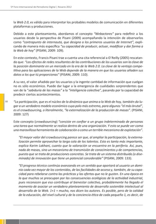 5º Foro Internacional de Periodismo Digital | Rosario 2012




       la Web 2.0, es válido para interpretar los probables modelos de comunicación en diferentes
       plataformas y producciones.

       Debido a este planteamiento, abordamos el concepto “Webactores” para redefinir a los
       usuarios desde la perspectiva de Pisani (2009) acompañando la intención de observarlos
       como “contrapunto de internauta, que designa a los primeros usuarios de Internet”, expli-
       cando de manera más específica “su capacidad de producir, actuar, modificar y dar forma a
       la Web de hoy” (PISANI, 2009: 109).

       En este contexto, Francis Pisani trae a cuenta una cita referencial a O´Reilly (2005) rescatan-
       do que: “Los efectos de redes resultantes de las contribuciones de los usuarios son la clave de
       la posición dominante en un mercado en la era de la Web 2.0. La clave de la ventaja compe-
       titiva para las aplicaciones de la Web depende de la manera en que los usuarios añaden sus
       datos a los que tú proporcionas” (PISANI, 2009: 110).

       A su vez, el valor añadido por los usuarios y la ingente cantidad de información que cuelgan
       no es sólo económico. Puede dar lugar a la emergencia de cualidades sorprendentes que
       van de la “sabiduría de las masas” a la “inteligencia colectiva”, pasando por la capacidad de
       predecir ciertos acontecimientos.
88     “La participación, que es el núcleo de la dinámica que anima a la Web de hoy, también da lu-
       gar a un verdadero modelo económico cuyo polo más extremo, para algunos “el más brutal”,
       es el crowdsourcing, o literalmente, “la externalización de la producción de masas”. (PISANI,
       2009: 127)

       Este concepto (crowdsourcing) “consiste en confiar a un grupo indeterminado de personas
       una tarea que normalmente se realiza dentro de una organización. Y esto se puede ver como
       una maravillosa herramienta de colaboración o como un terrible mecanismo de explotación”.

            “El mayor valor del crowdsourcing parece ser que, al ampliar la participación, la externa-
            lización permite aprovechar la larga cola de los talentos. Esto es tanto más importante,
            explica Karim Lakhani, cuanto que la valoración se encuentra en la periferia. Así, pues,
            nada de masas, sino un mecanismo de transmisión de conocimientos y de competencias,
            puesto que se trata de producciones concretas. Se trata de un sistema distribuido (o dise-
            minado) de innovación que tiene un potencial considerable” (PISANI, 2009: 133).

            “El progreso técnico continúa avanzando en un sentido que aportará al usuario un domi-
            nio cada vez mayor de los contenidos, de las facilidades de acceso y, también, de su capa-
            cidad para rebelarse contra las prácticas y las ofertas que no le gusten. En una época en
            la que muchos se preocupan por las consecuencias ecológicas de la actividad industrial,
            pues reconocen que eso contribuye al bienestar colectivo, probablemente ha llegado el
            momento de asociar un verdadero planteamiento de desarrollo sostenible intelectual al
            desarrollo de la Web. 1+1 = mucho, nos dicen los autores. Es posible, pero de la calidad
            de la educación, del nivel cultural y de la conciencia ética de cada pequeño 1, es decir, de
 