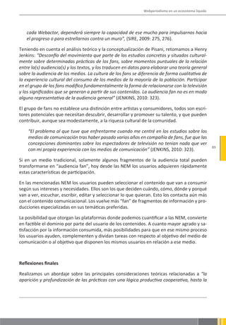 Webperiodismo en un ecosistema líquido




   cada Webactor, dependerá siempre la capacidad de ese mucho para impulsarnos hacia
   el progreso o para estrellarnos contra un muro”, (SIRE, 2009: 275, 276).

Teniendo en cuenta el análisis teórico y la conceptualización de Pisani, retomamos a Henry
Jenkins: “Desconfío del movimiento que parte de los estudios concretos y situados cultural-
mente sobre determinadas prácticas de los fans, sobre momentos puntuales de la relación
entre la(s) audiencia(s) y los textos, y los traducen en datos para elaborar una teoría general
sobre la audiencia de los medios. La cultura de los fans se diferencia de forma cualitativa de
la experiencia cultural del consumo de los medios de la mayoría de la población. Participar
en el grupo de los fans modifica fundamentalmente la forma de relacionarse con la televisión
y los significados que se generan a partir de sus contenidos. La audiencia fan no es en modo
alguno representativa de la audiencia general” (JENKINS, 2010: 323).

El grupo de fans no establece una distinción entre artistas y consumidores, todos son escri-
tores potenciales que necesitan descubrir, desarrollar y promover su talento, y que pueden
contribuir, aunque sea modestamente, a la riqueza cultural de la comunidad.

    “El problema al que tuve que enfrentarme cuando me centré en los estudios sobre los
    medios de comunicación tras haber pasado varios años en compañía de fans, fue que las
    concepciones dominantes sobre los espectadores de televisión no tenían nada que ver
                                                                                                        89
    con mi propia experiencia con los medios de comunicación” (JENKINS, 2010: 323).

Si en un medio tradicional, solamente algunos fragmentos de la audiencia total pueden
transformarse en “audiencia fan”, hoy desde las NEM los usuarios adquieren rápidamente
estas características de participación.

En las mencionadas NEM los usuarios pueden seleccionar el contenido que van a consumir
según sus intereses y necesidades. Ellos son los que deciden cuándo, cómo, dónde y porqué
van a ver, escuchar, escribir, editar y seleccionar lo que quieran. Esto los contacta aún más
con el contenido comunicacional. Los vuelve más “fan” de fragmentos de información y pro-
ducciones especializadas en sus temáticas preferidas.

La posibilidad que otorgan las plataformas donde podemos cuantificar a las NEM, convierte
en factible el dominio por parte del usuario de los contenidos. A cuanto mayor agrado y sa-
tisfacción por la información consumida, más posibilidades para que en ese mismo proceso
los usuarios ayuden, complementen y dividan tareas con respecto al objetivo del medio de
comunicación o al objetivo que disponen los mismos usuarios en relación a ese medio.



Reflexiones finales

Realizamos un abordaje sobre las principales consideraciones teóricas relacionadas a “la
aparición y profundización de las prácticas con una lógica productiva cooperativa, hasta la
 