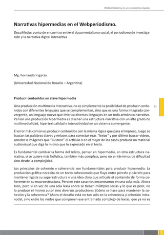 Webperiodismo en un ecosistema líquido




Narrativas hipermedias en el Webperiodismo.
DocuMedia: punto de encuentro entre el documentalismo social, el periodismo de investiga-
ción y la narrativa digital interactiva




Mg. Fernando Irigaray

(Universidad Nacional de Rosario – Argentina)



Producir contenidos en clave hipermedia

Una producción multimedia interactiva, no es simplemente la posibilidad de producir conte-            93
nidos con diferentes lenguajes que se complementen, sino que es una forma integrada con-
vergente, un lenguaje nuevo que imbrica diversos lenguajes en un todo armónico narrativo.
Pensar una producción hipermedia es diseñar una estructura narrativa con un alto grado de
multimedialidad, hipertextualidad e interactividad en un sistema convergente.

El error más común es producir contenidos con la misma lógica que para el impreso, luego se
buscan las palabras claves y enlaces para conectar esas “lexías” y por último buscar videos,
sonidos o imágenes que “ilustren” el artículo o en el mejor de los casos producir un material
audiovisual que diga lo mismo que lo expresado en el texto.

Es fundamental cambiar la forma del relato, pensar en hipermedia, en otra estructura na-
rrativa, si se quiere más holística, también más compleja, pero no en términos de dificultad
sino desde la complejidad.

Los principios de cohesión y coherencia son fundamentales para producir hipermedia. La
producción gráfica necesita de un texto cohesionado que fluya entre párrafo y párrafo para
mantener ligada su superestructura y una idea clara que articule el contenido de forma co-
herente en su macroestructura. Pero en este caso nos encontramos en una sola lexía. Ahora
bien, pero si en vez de una sola lexía ahora se tienen múltiples lexías y lo que es peor, no
lo produce el mismo autor sino diversos productores ¿Cómo se hace para mantener la co-
hesión y la coherencia? Ahora el desafío está no tan solo en la coherencia y cohesión intra-
nodal, sino entre los nodos que componen ese entramado complejo de lexías, que ya no es
 