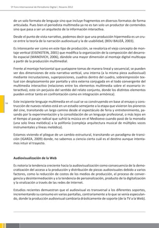 5º Foro Internacional de Periodismo Digital | Rosario 2012




       de un solo formato de lenguaje sino que incluye fragmentos en diversos formatos de forma
       articulada. Pues bien el periodista multimedia ya no es tan solo un productor de contenidos
       sino que pasa a ser un arquitecto de la información interactiva.

       Desde el punto de vista narrativo, podemos decir que una producción hipermedia es un cru-
       ce entre la teoría de la narración audiovisual y la de usabilidad, (BOU BAUZÁ, 2003).

       Es interesante ver como en este tipo de producción, se revaloriza el viejo concepto de mon-
       taje vertical (EISENSTEIN, 2001) que modifica la organización de la composición del desarro-
       llo espacial (MANOVICH, 2006), dándole una mayor dimensión al montaje digital multicapa
       a partir de la producción multimedial.

       Frente al montaje horizontal que yuxtapone tomas de manera lineal y secuencial, se pueden
       ver dos dimensiones de esta narrativa vertical, una interna (a la misma pieza audiovisual)
       mediante incrustaciones, superposiciones, cuadros dentro del cuadro, sobreimpresión tex-
       tual con desplazamiento por pantalla y otra externa conjugada en el todo convergente del
       multimedia interactivo (relaciones entre los elementos multimedia sobre el escenario in-
       teractivo), esto sin perjuicio del sentido del relato conjunto, donde los distintos elementos
       pueden entrar tanto en confrontación como en integración armónica).

94
       Este incipiente lenguaje multimedia en el cual se va construyendo en base al ensayo y cons-
       trucción de nuevos relatos está en un estadio semejante a la etapa que vivieron los pioneros
       del cine, transitando un largo camino desde el espectáculo de feria y entretenimiento, pa-
       sando por la experimentación y la consolidación de un lenguaje profesional, o más lejos en
       el tiempo al pasaje radical que sufrió la música en el Medioevo cuando pasó de la monodia
       (una solo línea melódica) a la polifonía (compleja arquitectura musical de múltiples voces
       instrumentales y líneas melódica).

       Estamos viviendo el pliegue de un cambio estructural, transitando un paradigma de transi-
       ción (IGARZA, 2009) donde, no sabemos a ciencia cierta cuál es el destino aunque intenta-
       mos intuir el trayecto.



       Audiovisualización de la Web

       Es notoria la tendencia creciente hacia la audiovisualización como consecuencia de la demo-
       cratización del acceso a la producción y distribución de piezas audiovisuales debido a varios
       factores, como la reducción de costos de los medios de producción, el proceso de conver-
       gencia y desintermediación y a la tendencia de personalización, producto de la digitalización
       y la viralización a través de las redes de Internet.

       Estudios recientes demuestran que el audiovisual es transversal a los diferentes soportes,
       incrementando su consumo en varias pantallas, contrariamente a lo que se venía especulan-
       do, donde la producción audiovisual cambiaría drásticamente de soporte (de la TV a la Web).
 