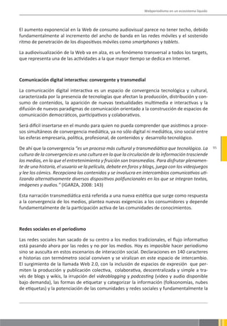 Webperiodismo en un ecosistema líquido




El aumento exponencial en la Web de consumo audiovisual parece no tener techo, debido
fundamentalmente al incremento del ancho de banda en las redes móviles y el sostenido
ritmo de penetración de los dispositivos móviles como smartphones y tablets.

La audiovisualización de la Web va en alza, es un fenómeno transversal a todos los targets,
que representa una de las actividades a la que mayor tiempo se dedica en Internet.



Comunicación digital interactiva: convergente y transmedial

La comunicación digital interactiva es un espacio de convergencia tecnológica y cultural,
caracterizada por la presencia de tecnologías que afectan la producción, distribución y con-
sumo de contenidos, la aparición de nuevas textualidades multimedia e interactivas y la
difusión de nuevos paradigmas de comunicación orientado a la construcción de espacios de
comunicación democráticos, participativos y colaborativos.

Será difícil insertarse en el mundo para quien no pueda comprender que asistimos a proce-
sos simultáneos de convergencia mediática, ya no sólo digital ni mediática, sino social entre
las esferas empresaria, política, profesional, de contenidos y desarrollo tecnológico.

De ahí que la convergencia “es un proceso más cultural y transmediático que tecnológico. La              95
cultura de la convergencia es una cultura en la que la circulación de la información trasciende
los medios, en la que el entretenimiento y fruición son transmedios. Para disfrutar plenamen-
te de una historia, el usuario ve la película, debate en foros y blogs, juega con los videojuegos
y lee los cómics. Recepciona los contenidos y se involucra en intercambios comunicativos uti-
lizando alternativamente diversos dispositivos polifuncionales en los que se integran textos,
imágenes y audios.” (IGARZA, 2008: 143)

Esta narración transmediática está referida a una nueva estética que surge como respuesta
a la convergencia de los medios, plantea nuevas exigencias a los consumidores y depende
fundamentalmente de la participación activa de las comunidades de conocimientos.



Redes sociales en el periodismo

Las redes sociales han sacado de su centro a los medios tradicionales, el flujo informativo
está pasando ahora por las redes y no por los medios. Hoy es imposible hacer periodismo
sino se ausculta en estos escenarios de interacción social. Declaraciones en 140 caracteres
e historias con termómetro social conviven y se viralizan en este espacio de intercambio.
El surgimiento de la llamada Web 2.0, con la inclusión de espacios de expresión que per-
miten la producción y publicación colectiva, colaborativa, descentralizada y simple a tra-
vés de blogs y wikis, la irrupción del videoblogging y podcasting (video y audio disponible
bajo demanda), las formas de etiquetar y categorizar la información (folksonomías, nubes
de etiquetas) y la potenciación de las comunidades y redes sociales y fundamentalmente la
 
