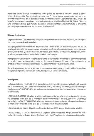 Webperiodismo en un ecosistema líquido




Para este último trabajo se estableció como punto de partida la narrativa desde el perio-
dismo de inmersión. Este concepto permite que “el participante ingrese a un escenario re-
creado virtualmente en el que las noticias son representadas”. (@cdperiodismo, 2010) . La
interfaz se trabajó teniendo en cuenta el principio de vitalidad (BOU BAUZÁ, 2003: 291) con
una animación cíclica que invitaba a acceder a los diferentes nodos narrativos. El ambiente
sonoro juega en esta narración un papel fundamental.



Plan de Producción

La producción de DocuMedia no está pensada para realizarla con tres personas, un smarpho-
ne y una cámara de video pocket.

Este proyecto tiene un formato de producción similar al de un documental para TV. Es un
equipo de dieciséis personas, con un plantel de profesionales especializados entre camaró-
grafos, sonidistas, y posproductores de videos, periodistas, productores, fotógrafos, infro-
grafistas, programadores y diseñadores Web y de imagen.

Para producir DocuMedia, se aprovechó tanto la experiencia multimedia, como la expertise
en producciones audiovisuales, tanto en documentales como ficciones. Este equipo viene                97
produciendo diferentes programas de TV, documentales y audiovisuales Web.

Se utilizaron todos los recursos que creyeron necesarios para el relato: video, sonovisos,
infografías digitales, crónicas en texto, fotografías, y sonido ambiente.



Bibliografía

- @cdperiodismo (15/09/2010):El periodismo de inmersión: mundos virtuales al servicio
de la información, en Clases de Periodismo. Lima, [en línea] url: http://www.clasesdepe-
riodismo.com/2010/09/15/el-periodismo-de-inmersion-mundos-virtuales-al-servicio-de-la-
informacion/

- BERTONE, R. (2002): Mirada y sentido en el documental social argentino. Lenguaje, memo-
ria y método como ejes de la formación del documentalista. Rosario, [en línea] url: http://
es.scribd.com/doc/27944119/Mirada-y-sentido-en-el-documental-social-argentino-Lengua-
je-memoria-y-metodo-como-ejes-de-la-formacion-del-documentalista

- BOU BAUZÁ, G. (2003): El guión multimedia. Edición 2003. Anaya Multimedia. Madrid.

- CRUCIANELLI, S. (2010): Herramientas Digitales para Periodistas. Knight Center for Jour-
nalist. University of Texas. Austin, [en línea] url: http://knightcenter.utexas.edu/hdpp.php
 
