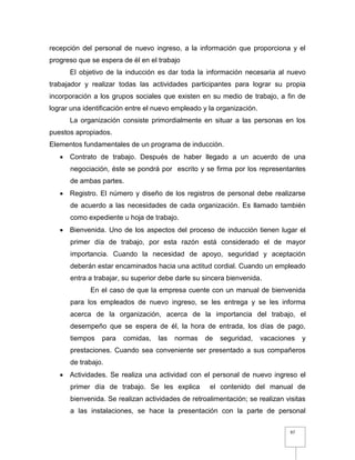 97
recepción del personal de nuevo ingreso, a la información que proporciona y el
progreso que se espera de él en el trabajo
El objetivo de la inducción es dar toda la información necesaria al nuevo
trabajador y realizar todas las actividades participantes para lograr su propia
incorporación a los grupos sociales que existen en su medio de trabajo, a fin de
lograr una identificación entre el nuevo empleado y la organización.
La organización consiste primordialmente en situar a las personas en los
puestos apropiados.
Elementos fundamentales de un programa de inducción.
 Contrato de trabajo. Después de haber llegado a un acuerdo de una
negociación, éste se pondrá por escrito y se firma por los representantes
de ambas partes.
 Registro. El número y diseño de los registros de personal debe realizarse
de acuerdo a las necesidades de cada organización. Es llamado también
como expediente u hoja de trabajo.
 Bienvenida. Uno de los aspectos del proceso de inducción tienen lugar el
primer día de trabajo, por esta razón está considerado el de mayor
importancia. Cuando la necesidad de apoyo, seguridad y aceptación
deberán estar encaminados hacia una actitud cordial. Cuando un empleado
entra a trabajar, su superior debe darle su sincera bienvenida.
En el caso de que la empresa cuente con un manual de bienvenida
para los empleados de nuevo ingreso, se les entrega y se les informa
acerca de la organización, acerca de la importancia del trabajo, el
desempeño que se espera de él, la hora de entrada, los días de pago,
tiempos para comidas, las normas de seguridad, vacaciones y
prestaciones. Cuando sea conveniente ser presentado a sus compañeros
de trabajo.
 Actividades. Se realiza una actividad con el personal de nuevo ingreso el
primer día de trabajo. Se les explica el contenido del manual de
bienvenida. Se realizan actividades de retroalimentación; se realizan visitas
a las instalaciones, se hace la presentación con la parte de personal
 