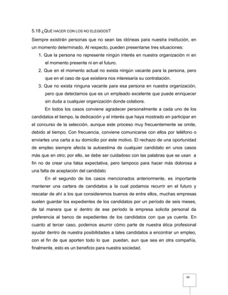 99
5.18 ¿QUÉ HACER CON LOS NO ELEGIDOS?
Siempre existirán personas que no sean las idóneas para nuestra institución, en
un momento determinado. Al respecto, pueden presentarse tres situaciones:
1. Que la persona no represente ningún interés en nuestra organización ni en
el momento presente ni en el futuro.
2. Que en el momento actual no exista ningún vacante para la persona, pero
que en el caso de que existiera nos interesaría su contratación.
3. Que no exista ninguna vacante para esa persona en nuestra organización,
pero que detectamos que es un empleado excelente que puede enriquecer
sin duda a cualquier organización donde colabore.
En todos los casos conviene agradecer personalmente a cada uno de los
candidatos el tiempo, la dedicación y el interés que haya mostrado en participar en
el concurso de la selección, aunque este proceso muy frecuentemente se omite,
debido al tiempo, Con frecuencia, conviene comunicarse con ellos por teléfono o
enviarles una carta a su domicilio por este motivo. El rechazo de una oportunidad
de empleo siempre afecta la autoestima de cualquier candidato en unos casos
más que en otro; por ello, se debe ser cuidadoso con las palabras que se usan a
fin no de crear una falsa expectativa, pero tampoco para hacer más dolorosa a
una falta de aceptación del candidato
En el segundo de los casos mencionados anteriormente, es importante
mantener una cartera de candidatos a la cual podamos recurrir en el futuro y
rescatar de ahí a los que consideremos buenos de entre ellos, muchas empresas
suelen guardar los expedientes de los candidatos por un período de seis meses,
de tal manera que si dentro de ese período la empresa solicita personal da
preferencia al banco de expedientes de los candidatos con que ya cuenta. En
cuanto al tercer caso, podemos asumir cómo parte de nuestra ética profesional
ayudar dentro de nuestra posibilidades a tales candidatos a encontrar un empleo,
con el fin de que aporten todo lo que puedan, aun que sea en otra compañía,
finalmente, esto es un beneficio para nuestra sociedad.
 