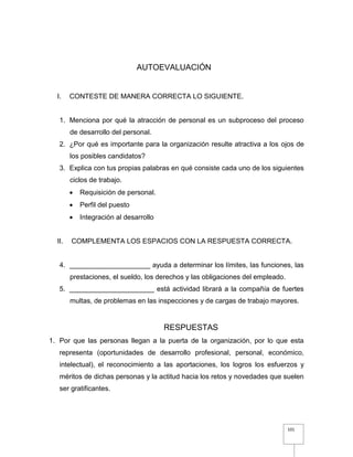 101
AUTOEVALUACIÓN
I. CONTESTE DE MANERA CORRECTA LO SIGUIENTE.
1. Menciona por qué la atracción de personal es un subproceso del proceso
de desarrollo del personal.
2. ¿Por qué es importante para la organización resulte atractiva a los ojos de
los posibles candidatos?
3. Explica con tus propias palabras en qué consiste cada uno de los siguientes
ciclos de trabajo.
 Requisición de personal.
 Perfil del puesto
 Integración al desarrollo
II. COMPLEMENTA LOS ESPACIOS CON LA RESPUESTA CORRECTA.
4. _____________________ ayuda a determinar los límites, las funciones, las
prestaciones, el sueldo, los derechos y las obligaciones del empleado.
5. ______________________ está actividad librará a la compañía de fuertes
multas, de problemas en las inspecciones y de cargas de trabajo mayores.
RESPUESTAS
1. Por que las personas llegan a la puerta de la organización, por lo que esta
representa (oportunidades de desarrollo profesional, personal, económico,
intelectual), el reconocimiento a las aportaciones, los logros los esfuerzos y
méritos de dichas personas y la actitud hacia los retos y novedades que suelen
ser gratificantes.
 