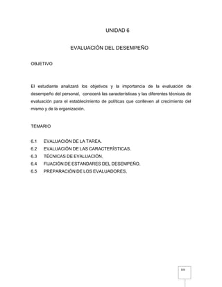 103
UNIDAD 6
EVALUACIÓN DEL DESEMPEÑO
OBJETIVO
El estudiante analizará los objetivos y la importancia de la evaluación de
desempeño del personal, conocerá las características y las diferentes técnicas de
evaluación para el establecimiento de políticas que conlleven al crecimiento del
mismo y de la organización.
TEMARIO
6.1 EVALUACIÓN DE LA TAREA.
6.2 EVALUACIÓN DE LAS CARACTERÍSTICAS.
6.3 TÉCNICAS DE EVALUACIÓN.
6.4 FIJACIÓN DE ESTANDARES DEL DESEMPEÑO.
6.5 PREPARACIÓN DE LOS EVALUADORES.
 