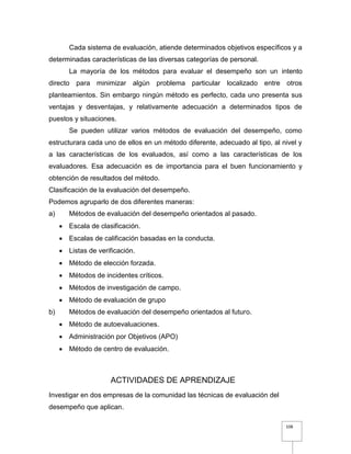 108
Cada sistema de evaluación, atiende determinados objetivos específicos y a
determinadas características de las diversas categorías de personal.
La mayoría de los métodos para evaluar el desempeño son un intento
directo para minimizar algún problema particular localizado entre otros
planteamientos. Sin embargo ningún método es perfecto, cada uno presenta sus
ventajas y desventajas, y relativamente adecuación a determinados tipos de
puestos y situaciones.
Se pueden utilizar varios métodos de evaluación del desempeño, como
estructurara cada uno de ellos en un método diferente, adecuado al tipo, al nivel y
a las características de los evaluados, así como a las características de los
evaluadores. Esa adecuación es de importancia para el buen funcionamiento y
obtención de resultados del método.
Clasificación de la evaluación del desempeño.
Podemos agruparlo de dos diferentes maneras:
a) Métodos de evaluación del desempeño orientados al pasado.
 Escala de clasificación.
 Escalas de calificación basadas en la conducta.
 Listas de verificación.
 Método de elección forzada.
 Métodos de incidentes críticos.
 Métodos de investigación de campo.
 Método de evaluación de grupo
b) Métodos de evaluación del desempeño orientados al futuro.
 Método de autoevaluaciones.
 Administración por Objetivos (APO)
 Método de centro de evaluación.
ACTIVIDADES DE APRENDIZAJE
Investigar en dos empresas de la comunidad las técnicas de evaluación del
desempeño que aplican.
 