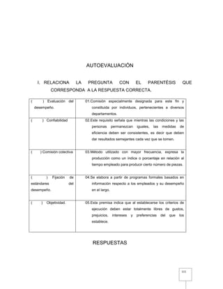 111
AUTOEVALUACIÓN
I. RELACIONA LA PREGUNTA CON EL PARENTÉSIS QUE
CORRESPONDA A LA RESPUESTA CORRECTA.
RESPUESTAS
( ) Evaluación del
desempeño.
01.Comisión especialmente designada para este fin y
constituida por individuos, pertenecientes a diversos
departamentos.
( ) Confiabilidad 02.Este requisito señala que mientras las condiciones y las
personas permanezcan iguales, las medidas de
eficiencia deben ser consistentes, es decir que deben
dar resultados semejantes cada vez que se tomen.
( ) Comisión colectiva 03.Método utilizado con mayor frecuencia, expresa la
producción como un índice o porcentaje en relación al
tiempo empleado para producir cierto número de piezas.
( ) Fijación de
estándares del
desempeño.
04.Se elabora a partir de programas formales basados en
información respecto a los empleados y su desempeño
en el largo.
( ) Objetividad. 05.Esta premisa indica que al establecerse los criterios de
ejecución deben estar totalmente libres de gustos,
prejuicios, intereses y preferencias del que los
establece.
 