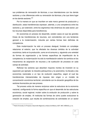 117
sus problemas de renovación de técnicas, a sus interrelaciones con los demás
sectores y a las diferencias entre su renovación de técnicas y las que tiene lugar
en los demás sectores.”93
Por la manera en que se inscriben en este marco general de producción y
distribución, estas transferencias expresan, además, a una competencia entre los
sectores y, por extensión, entre los segmentos más dinámicos de cada sector, por
los recursos disponibles para transferencia.
En economías en proceso de desarrollo, existen casos en que las grandes
líneas de las transferencias de recursos, son coincidentes con una tendencia
general a la modernización, inducida por ciertas formas bien definidas de
competencia.
Esta modernización ha sido un proceso desigual, fundado en complejas
relaciones al exterior, que ha afectado los diversos ámbitos de la actividad
económica, tanto en la producción, como en el consumo y, siguiendo una variedad
de formas de organización y de formas específicas de imperfección de la
competencia, la modernización ha sido la manifestación exterior de cambios en los
mecanismos de asignación de recursos y de sustitución de procesos en cada
campo de actividad.
Reforzar los sectores que absorben mayores montos de inversión en su
expansión por ejemplo: la industria petroquímica y la automotriz), ha llevado a las
economías nacionales a un tipo de evolución específica, según el cual las
transferencias intersectoriales de riquezas dan origen a un modelo de
concentración económica territorial, coincidente con la ubicación geográfica de los
sectores favorecidos por ese proceso.
Tal proceso actúa de manera recíproca sobre la estructura de la economía
nacional, configurando la forma específica en que el desarrollo de las estructuras
económica, social regional, inciden sobre la evolución de producción y sobre la
generación de empleo. Al instituirse las formas de cómo puede evolucionar la
creación de empleo, que resulta de combinaciones de actividades en un sector
93
Pedro Fernando, En Proyecto: Desarrollo Regional y Urbano de México, EDIT. INET, MÉXICO, p. 11.
 