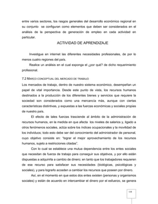 118
entre varios sectores, los rasgos generales del desarrollo económico regional en
su conjunto se configuran como elementos que deben ser considerados en el
análisis de la perspectiva de generación de empleo en cada actividad en
particular.
ACTIVIDAD DE APRENDIZAJE
Investigue en internet las diferentes necesidades profesionales, de por lo
menos cuatro regiones del país.
Realice un análisis en el cual exponga el ¿por qué? de dicho requerimiento
profesional.
7.2 MARCO CONCEPTUAL DEL MERCADO DE TRABAJO
Los mercados de trabajo, dentro de nuestro sistema económico, desempeñan un
papel de vital importancia. Desde este punto de vista, los recursos humanos
destinados a la producción de los diferentes bienes y servicios que requiere la
sociedad son considerados como una mercancía más, aunque con ciertas
características distintivas, y expuestas a las fuerzas económicas y sociales propias
de nuestro país.
El efecto de tales fuerzas trasciende al ámbito de la administración de
recursos humanos, en la medida en que afecta los niveles de salarios y, ligado a
otros fenómenos sociales, actúa sobre los índices ocupacionales y la movilidad de
los individuos; todo esto debe ser del conocimiento del administrador de personal,
cuyo objetivo consiste en: “lograr el mejor aprovechamiento de los recursos
humanos, sujeto a restricciones citadas”.
Con lo cual se establece una mutua dependencia entre los entes sociales
que necesitan de fuerza de trabajo para conseguir sus objetivos, y por ello están
dispuestas a adquirirla a cambio de dinero; en tanto que los trabajadores requieren
de ese recurso para satisfacer sus necesidades (biológicas, psicológicas y
sociales), y para lograrlo acceden a cambiar los recursos que poseen por dinero.
Así, en el momento en que estos dos entes existen (personas y organismos
sociales) y están de acuerdo en intercambiar el dinero por el esfuerzo, se genera
 