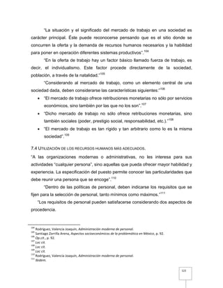122
“La situación y el significado del mercado de trabajo en una sociedad es
carácter principal. Éste puede reconocerse pensando que es el sitio donde se
concurren la oferta y la demanda de recursos humanos necesarios y la habilidad
para poner en operación diferentes sistemas productivos”.104
“En la oferta de trabajo hay un factor básico llamado fuerza de trabajo, es
decir, el individualismo. Este factor procede directamente de la sociedad,
población, a través de la natalidad.”105
“Considerando al mercado de trabajo, como un elemento central de una
sociedad dada, deben considerarse las características siguientes:”106
 “El mercado de trabajo ofrece retribuciones monetarias no sólo por servicios
económicos, sino también por las que no los son”.107
 “Dicho mercado de trabajo no sólo ofrece retribuciones monetarias, sino
también sociales (poder, prestigio social, responsabilidad, etc.).”108
 “El mercado de trabajo es tan rígido y tan arbitrario como lo es la misma
sociedad”.109
7.4 UTILIZACIÓN DE LOS RECURSOS HUMANOS MÁS ADECUADOS.
“A las organizaciones modernas o administrativas, no les interesa para sus
actividades “cualquier persona”, sino aquellas que pueda ofrecer mayor habilidad y
experiencia. La especificación del puesto permite conocer las particularidades que
debe reunir una persona que se encoge”.110
“Dentro de las políticas de personal, deben indicarse los requisitos que se
fijen para la selección de personal, tanto mínimos como máximos.”111
“Los requisitos de personal pueden satisfacerse considerando dos aspectos de
procedencia.
104
Rodríguez, Valencia Joaquín, Administración moderna de personal.
105
Santiago Zorrilla Arena, Aspectos socioeconómicos de la problemática en México, p. 92.
106
Op.cit., p. 92.
107
Loc cit.
108
Loc cit.
109
Loc cit.
110
Rodríguez, Valencia Joaquín, Administración moderna de personal.
111
Ibidem.
 