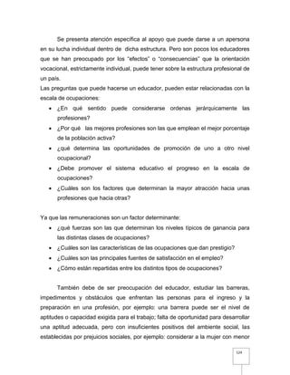 124
Se presenta atención específica al apoyo que puede darse a un apersona
en su lucha individual dentro de dicha estructura. Pero son pocos los educadores
que se han preocupado por los “efectos” o “consecuencias” que la orientación
vocacional, estrictamente individual, puede tener sobre la estructura profesional de
un país.
Las preguntas que puede hacerse un educador, pueden estar relacionadas con la
escala de ocupaciones:
 ¿En qué sentido puede considerarse ordenas jerárquicamente las
profesiones?
 ¿Por qué las mejores profesiones son las que emplean el mejor porcentaje
de la población activa?
 ¿qué determina las oportunidades de promoción de uno a otro nivel
ocupacional?
 ¿Debe promover el sistema educativo el progreso en la escala de
ocupaciones?
 ¿Cuáles son los factores que determinan la mayor atracción hacia unas
profesiones que hacia otras?
Ya que las remuneraciones son un factor determinante:
 ¿qué fuerzas son las que determinan los niveles típicos de ganancia para
las distintas clases de ocupaciones?
 ¿Cuáles son las características de las ocupaciones que dan prestigio?
 ¿Cuáles son las principales fuentes de satisfacción en el empleo?
 ¿Cómo están repartidas entre los distintos tipos de ocupaciones?
También debe de ser preocupación del educador, estudiar las barreras,
impedimentos y obstáculos que enfrentan las personas para el ingreso y la
preparación en una profesión, por ejemplo: una barrera puede ser el nivel de
aptitudes o capacidad exigida para el trabajo; falta de oportunidad para desarrollar
una aptitud adecuada, pero con insuficientes positivos del ambiente social, las
establecidas por prejuicios sociales, por ejemplo: considerar a la mujer con menor
 