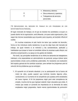 127
8
9
 Artesanos y obreros.
 Otros artesanos y operarios.
 Trabajadores de servicios
personales.
7.6 IMPLICACIONES DEL MERCADO DE TRABAJO EN LOS PROGRAMAS DE LOS
DEPARTAMENTOS DE PERSONAL.
El lugar (mercado de trabajo), en el que se recluten los candidatos a ocupar un
puesto dentro de la organización, será diferente, uno para cada organización y dos
según las mismas necesidades que el puesto vacio requiera, así también influirá el
sueldo.
En muchas ocasiones el solo hecho de tener que cambiar de domicilio,
forma en los individuos cierta resistencia, lo que los deja fuera del mercado de
trabajo, de igual manera si el individuo y las características, aptitudes y
habilidades que posee lo hacen el candidato idóneo la empresa suele ofrecer una
atractiva compensación y su apoyo en los gastos de traslado.
Por tanto, las principales tendencias en la oferta de demanda de trabajadores
interesan a los especialistas en administración de personal, porque indican tanto
oportunidades únicas como problemas potenciales. Es necesaria una evaluación
del impacto general de los cambios recientes, para señalar los programas para la
solución de los problemas que se anticipan:
1. El aumento en el tamaño absoluto y en la participación de la fuerza de
mano de obra, puede esperar que continúe durante algunos años,
conduciendo a un aumento en la competición por puestos entre empleados
de nuevo ingreso. A fin de prepararse mejor para esta competencia de
empelo, muchos de los que ingresan estarán mejor educados que antes. A
menos que exista un aumento de importancia en la demanda de estos
empleados mejor preparados, habrá menos oportunidades de promoción
 