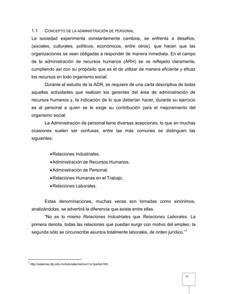 11
1.1 CONCEPTO DE LA ADMINISTRACIÓN DE PERSONAL
La sociedad experimenta constantemente cambios, se enfrenta a desafíos,
(sociales, culturales, políticos, económicos, entre otros), que hacen que las
organizaciones se vean obligadas a responder de manera inmediata. En el campo
de la administración de recursos humanos (ARH) se ve reflejado claramente,
cumpliendo así con su propósito que es el de utilizar de manera eficiente y eficaz
los recursos en todo organismo social.
Durante el estudio de la ADR, se requiere de una carta descriptiva de todas
aquellas actividades que realizan los gerentes del área de administración de
recursos humanos y, la indicación de lo que deberían hacer, durante su ejercicio
es al personal a quien se le exige su contribución para el mejoramiento del
organismo social.
La Administración de personal tiene diversas acepciones, lo que en muchas
ocasiones suelen ser confusas, entre las más comunes se distinguen las
siguientes:
Relaciones Industriales.
Administración de Recursos Humanos.
Administración de Personal.
Relaciones Humanas en el Trabajo.
Relaciones Laborales.
Estas denominaciones, muchas veces son tomadas como sinónimos,
analizándolas, se advertirá la diferencia que existe entre ellas.
“No es lo mismo Relaciones Industriales que Relaciones Laborales. La
primera denota, todas las relaciones que puedan surgir con motivo del empleo; la
segunda sólo se circunscribe asuntos totalmente laborales, de orden jurídico.”1
1
http://sistemas.itlp.edu.mx/tutoriales/rechum1/u1parte4.htm
 