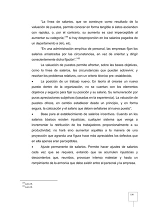 138
“La línea de salarios, que se construye como resultado de la
valuación de puestos, permite conocer en forma tangible si éstos ascienden
con rapidez, o, por el contrario, su aumento es casi imperceptible al
aumentar su categoría;144
si hay desproporción en los salarios pagados de
un departamento a otro, etc.
“En una administración empírica de personal, las empresas fijan los
salarios arrastradas por las circunstancias, en vez de orientar y dirigir
conscientemente dicha fijación”.145
La valuación de puestos permite afrontar, sobre las bases objetivas,
como la línea de salarios, las circunstancias que puedan sobrevivir, y
resolver los problemas relativos, con un criterio técnico pre- establecido.
 La posición de un trabajo nuevo. En teoría al crearse un nuevo
puesto dentro de la organización, no se cuentan con los elementos
objetivos y seguros para fijar su posición y su salario. Su remuneración por
puras apreciaciones subjetivas (basadas en la experiencia). La valuación de
puestos ofrece, en cambio establecer desde un principio, y en forma
segura, la colocación y el salario que deben señalarse al nuevo puesto”.
 Base para el establecimiento de salarios incentivos. Cuando en los
salarios básicos existen injusticias, cualquier sistema que venga a
incrementar la retribución de los trabajadores proporcionalmente a su
productividad, no hará sino aumentar aquéllas a la manera de una
proyección que agranda una figura hace más apreciables los defectos que
en ella apenas eran perceptibles.
 Ajuste permanente de salarios. Permite hacer ajustes de salarios
cada vez que se requiera, evitando que se acumulen injusticias y
descontentos que, reunidos, provocan intenso malestar y hasta un
rompimiento de la armonía que debe existir entre el personal y la empresa.
144
Loc cit.
145
Loc cit.
 