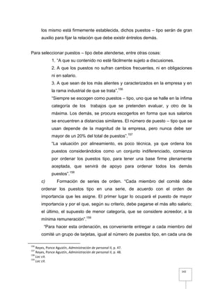 142
los mismo está firmemente establecida, dichos puestos – tipo serán de gran
auxilio para fijar la relación que debe existir éntrelos demás.
Para seleccionar puestos – tipo debe atenderse, entre otras cosas:
1. “A que su contenido no esté fácilmente sujeto a discusiones.
2. A que los puestos no sufran cambios frecuentes, ni en obligaciones
ni en salario.
3. A que sean de los más alientes y caracterizados en la empresa y en
la rama industrial de que se trata”.156
“Siempre se escogen como puestos – tipo, uno que se halle en la ínfima
categoría de los trabajos que se pretenden evaluar, y otro de la
máxima. Los demás, se procura escogerlos en forma que sus salarios
se encuentren a distancias similares. El número de puesto – tipo que se
usan depende de la magnitud de la empresa, pero nunca debe ser
mayor de un 20% del total de puestos”.157
“La valuación por alineamiento, es poco técnica, ya que ordena los
puestos considerándolos como un conjunto indiferenciado, comienza
por ordenar los puestos tipo, para tener una base firme plenamente
aceptada, que servirá de apoyo para ordenar todos los demás
puestos”.158
c) Formación de series de orden. “Cada miembro del comité debe
ordenar los puestos tipo en una serie, de acuerdo con el orden de
importancia que les asigne. El primer lugar lo ocupará el puesto de mayor
importancia y por el que, según su criterio, debe pagarse el más alto salario;
el último, el supuesto de menor categoría, que se considere acreedor, a la
mínima remuneración”.159
“Para hacer esta ordenación, es conveniente entregar a cada miembro del
comité un grupo de tarjetas, igual al número de puestos tipo, en cada una de
156
Reyes, Ponce Agustín, Administración de personal II, p. 47.
157
Reyes, Ponce Agustín, Administración de personal II, p. 48.
158
Loc cit.
159
Loc cit.
 