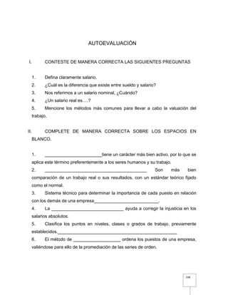 148
AUTOEVALUACIÓN
I. CONTESTE DE MANERA CORRECTA LAS SIGUIENTES PREGUNTAS
1. Defina claramente salario.
2. ¿Cuál es la diferencia que existe entre sueldo y salario?
3. Nos referimos a un salario nominal, ¿Cuándo?
4. ¿Un salario real es….?
5. Mencione los métodos más comunes para llevar a cabo la valuación del
trabajo.
II. COMPLETE DE MANERA CORRECTA SOBRE LOS ESPACIOS EN
BLANCO.
1. _______________________tiene un carácter más bien activo, por lo que se
aplica este término preferentemente a los seres humanos y su trabajo.
2. _________________________________________ Son más bien
comparación de un trabajo real o sus resultados, con un estándar teórico fijado
como el normal.
3. Sistema técnico para determinar la importancia de cada puesto en relación
con los demás de una empresa__________________________.
4. La _____________________________ ayuda a corregir la injusticia en los
salarios absolutos.
5. Clasifica los puntos en niveles, clases o grados de trabajo, previamente
establecidos.________________________________________________
6. El método de ___________________ ordena los puestos de una empresa,
valiéndose para ello de la promediación de las series de orden.
 
