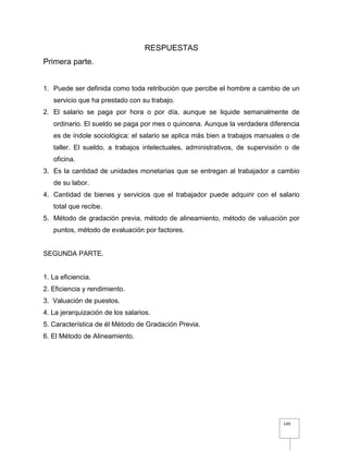 149
RESPUESTAS
Primera parte.
1. Puede ser definida como toda retribución que percibe el hombre a cambio de un
servicio que ha prestado con su trabajo.
2. El salario se paga por hora o por día, aunque se liquide semanalmente de
ordinario. El sueldo se paga por mes o quincena. Aunque la verdadera diferencia
es de índole sociológica: el salario se aplica más bien a trabajos manuales o de
taller. El sueldo, a trabajos intelectuales, administrativos, de supervisión o de
oficina.
3. Es la cantidad de unidades monetarias que se entregan al trabajador a cambio
de su labor.
4. Cantidad de bienes y servicios que el trabajador puede adquirir con el salario
total que recibe.
5. Método de gradación previa, método de alineamiento, método de valuación por
puntos, método de evaluación por factores.
SEGUNDA PARTE.
1. La eficiencia.
2. Eficiencia y rendimiento.
3. Valuación de puestos.
4. La jerarquización de los salarios.
5. Característica de él Método de Gradación Previa.
6. El Método de Alineamiento.
 
