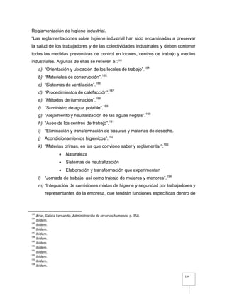 154
Reglamentación de higiene industrial.
“Las reglamentaciones sobre higiene industrial han sido encaminadas a preservar
la salud de los trabajadores y de las colectividades industriales y deben contener
todas las medidas preventivas de control en locales, centros de trabajo y medios
industriales. Algunas de ellas se refieren a”:183
a) “Orientación y ubicación de los locales de trabajo”.184
b) “Materiales de construcción”.185
c) “Sistemas de ventilación”.186
d) “Procedimientos de calefacción”.187
e) “Métodos de iluminación”.188
f) “Suministro de agua potable”.189
g) “Alejamiento y neutralización de las aguas negras”.190
h) “Aseo de los centros de trabajo”.191
i) “Eliminación y transformación de basuras y materias de desecho.
j) Acondicionamientos higiénicos”.192
k) “Materias primas, en las que conviene saber y reglamentar”:193
 Naturaleza
 Sistemas de neutralización
 Elaboración y transformación que experimentan
l) “Jornada de trabajo, así como trabajo de mujeres y menores”.194
m) “Integración de comisiones mixtas de higiene y seguridad por trabajadores y
representantes de la empresa, que tendrán funciones específicas dentro de
183
Arias, Galicia Fernando, Administración de recursos humanos .p. 358.
184
Ibidem.
185
Ibidem.
186
Ibidem.
187
Ibidem.
188
Ibidem.
189
Ibidem.
190
Ibidem.
191
Ibidem.
192
Ibidem.
193
Ibidem.
194
Ibidem.
 