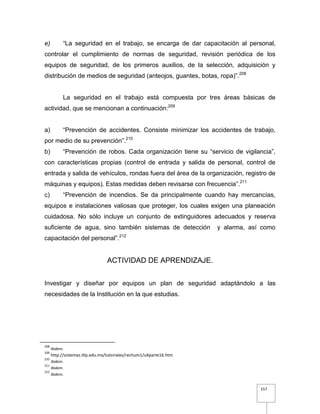 157
e) “La seguridad en el trabajo, se encarga de dar capacitación al personal,
controlar el cumplimiento de normas de seguridad, revisión periódica de los
equipos de seguridad, de los primeros auxilios, de la selección, adquisición y
distribución de medios de seguridad (anteojos, guantes, botas, ropa)”.208
La seguridad en el trabajo está compuesta por tres áreas básicas de
actividad, que se mencionan a continuación:209
a) “Prevención de accidentes. Consiste minimizar los accidentes de trabajo,
por medio de su prevención”.210
b) “Prevención de robos. Cada organización tiene su “servicio de vigilancia”,
con características propias (control de entrada y salida de personal, control de
entrada y salida de vehículos, rondas fuera del área de la organización, registro de
máquinas y equipos). Estas medidas deben revisarse con frecuencia”.211
c) “Prevención de incendios. Se da principalmente cuando hay mercancías,
equipos e instalaciones valiosas que proteger, los cuales exigen una planeación
cuidadosa. No sólo incluye un conjunto de extinguidores adecuados y reserva
suficiente de agua, sino también sistemas de detección y alarma, así como
capacitación del personal”.212
ACTIVIDAD DE APRENDIZAJE.
Investigar y diseñar por equipos un plan de seguridad adaptándolo a las
necesidades de la Institución en la que estudias.
208
Ibidem.
209
http://sistemas.itlp.edu.mx/tutoriales/rechum1/u4parte16.htm
210
Ibidem.
211
Ibidem.
212
Ibidem.
 