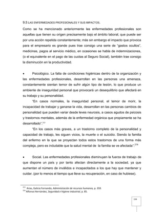 159
9.5 LAS ENFERMEDADES PROFESIONALES Y SUS IMPACTOS.
Como se ha mencionado anteriormente las enfermedades profesionales son
aquellas que tienen su origen precisamente bajo el ámbito laboral, que puede ser
por una acción repetida constantemente; más sin embargo el impacto que provoca
para el empresario es grande pues trae consigo una serie de “gastos ocultos”,
medicinas, pagos al servicio médico, en ocasiones se habla de indemnizaciones,
(o el equivalente en el pago de las cuotas al Seguro Social), también trae consigo
la disminución en la productividad.
 Psicológico. La falta de condiciones higiénicas dentro de la organización y
las enfermedades profesionales, desarrollan en las personas una amenaza,
constantemente sientan temor de sufrir algún tipo de lesión, lo que produce un
ambiente de inseguridad personal que provocará un desequilibrio que afectará en
su trabajo y su personalidad.
“En casos normales, la inseguridad personal, el temor de morir, la
incapacidad de trabajar y ganarse la vida, desarrollan en las personas cambios de
personalidad que pueden variar desde leves neurosis, a casos agudos de psicosis
y trastornos mentales, además de la enfermedad orgánica que propiamente se ha
desarrollado”.213
“En los casos más graves, a un trastorno completo de la personalidad y
capacidad de trabajo, les siguen vicios, la muerte o el suicidio. Siendo la familia
del enfermo en la que se proyectan todos estos trastornos de una forma más
compleja, pero es indudable que la salud mental de la familia se ve afectada”.214
 Social. Las enfermedades profesionales disminuyen la fuerza de trabajo de
que dispone un país y por tanto afectan directamente a la sociedad, ya que
aumentan el número de inválidos e incapacitados a los que hay que mantener y
cuidar. (por lo menos el tiempo que lleve su recuperación, en caso de hubiese).
213
Arias, Galicia Fernando, Administración de recursos humanos, p. 359.
214
Alfonso Hernández, Seguridad e higiene industrial, p. 85.
 