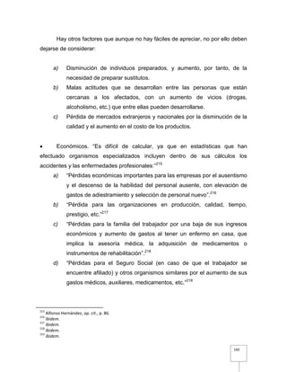 160
Hay otros factores que aunque no hay fáciles de apreciar, no por ello deben
dejarse de considerar:
a) Disminución de individuos preparados, y aumento, por tanto, de la
necesidad de preparar sustitutos.
b) Malas actitudes que se desarrollan entre las personas que están
cercanas a los afectados, con un aumento de vicios (drogas,
alcoholismo, etc.) que entre ellas pueden desarrollarse.
c) Pérdida de mercados extranjeros y nacionales por la disminución de la
calidad y el aumento en el costo de los productos.
 Económicos. “Es difícil de calcular, ya que en estadísticas que han
efectuado organismos especializados incluyen dentro de sus cálculos los
accidentes y las enfermedades profesionales:”215
a) “Pérdidas económicas importantes para las empresas por el ausentismo
y el descenso de la habilidad del personal ausente, con elevación de
gastos de adiestramiento y selección de personal nuevo”.216
b) “Pérdida para las organizaciones en producción, calidad, tiempo,
prestigio, etc.”217
c) “Pérdidas para la familia del trabajador por una baja de sus ingresos
económicos y aumento de gastos al tener un enfermo en casa, que
implica la asesoría médica, la adquisición de medicamentos o
instrumentos de rehabilitación”.218
d) “Pérdidas para el Seguro Social (en caso de que el trabajador se
encuentre afiliado) y otros organismos similares por el aumento de sus
gastos médicos, auxiliares, medicamentos, etc.”219
215
Alfonso Hernández, op. cit., p. 86.
216
Ibidem.
217
Ibidem.
218
Ibidem.
219
Ibidem.
 