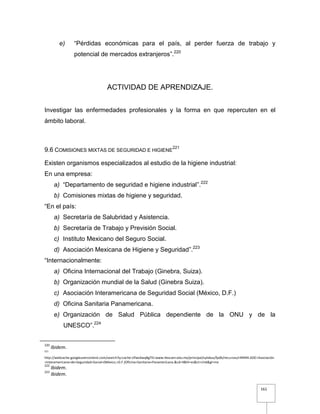 161
e) “Pérdidas económicas para el país, al perder fuerza de trabajo y
potencial de mercados extranjeros”.220
ACTIVIDAD DE APRENDIZAJE.
Investigar las enfermedades profesionales y la forma en que repercuten en el
ámbito laboral.
9.6 COMISIONES MIXTAS DE SEGURIDAD E HIGIENE
221
Existen organismos especializados al estudio de la higiene industrial:
En una empresa:
a) “Departamento de seguridad e higiene industrial”.222
b) Comisiones mixtas de higiene y seguridad.
“En el país:
a) Secretaría de Salubridad y Asistencia.
b) Secretaría de Trabajo y Previsión Social.
c) Instituto Mexicano del Seguro Social.
d) Asociación Mexicana de Higiene y Seguridad”.223
“Internacionalmente:
a) Oficina Internacional del Trabajo (Ginebra, Suiza).
b) Organización mundial de la Salud (Ginebra Suiza).
c) Asociación Interamericana de Seguridad Social (México, D.F.)
d) Oficina Sanitaria Panamericana.
e) Organización de Salud Pública dependiente de la ONU y de la
UNESCO”.224
220
Ibidem.
221
http://webcache.googleusercontent.com/search?q=cache:UfwsAwqBgTEJ:www.itescam.edu.mx/principal/sylabus/fpdb/recursos/r49494.DOC+Asociación
+Interamericana+de+Seguridad+Social+(México,+D.F.)Oficina+Sanitaria+Panamericana.&cd=4&hl=es&ct=clnk&gl=mx
222
Ibidem.
223
Ibidem.
 