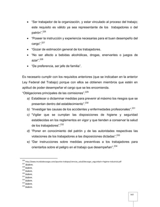 163
 “Ser trabajador de la organización, y estar vinculado al proceso del trabajo;
este requisito es válido ya sea representante de los trabajadores o del
patrón”.226
 “Poseer la instrucción y experiencia necesarias para el buen desempeño del
cargo”.227
 “Gozar de estimación general de los trabajadores.
 “No ser afecto a bebidas alcohólicas, drogas, enervantes o juegos de
azar”.228
 “De preferencia, ser jefe de familia”.
Es necesario cumplir con los requisitos anteriores (que se indicaban en la anterior
Ley Federal del Trabajo) porque con ellos se obtienen miembros que estén en
aptitud de poder desempeñar el cargo que se les encomienda.
“Obligaciones principales de las comisiones”.229
a) Establecer o dictaminar medidas para prevenir al máximo los riesgos que se
presentan dentro del establecimiento”.230
b) “Investigar las causas de los accidentes y enfermedades profesionales”.231
c) “Vigilar que se cumplan las disposiciones de higiene y seguridad
establecidas en los reglamentos en vigor y que tienden a conservar la salud
de los trabajadores”.232
d) “Poner en conocimiento del patrón y de las autoridades respectivas las
violaciones de los trabajadores a las disposiciones dictadas”.233
e) “Dar instrucciones sobre medidas preventivas a los trabajadores para
orientarlos sobre el peligro en el trabajo que desempeñan”.234
226
http://www.mundodescargas.com/apuntes-trabajos/ciencias_salud/decargar_seguridad-e-higiene-industrial.pdf
227
Ibidem.
228
bidem.
229
bidem.
230
bidem.
231
bidem.
232
bidem.
233
bidem.
234
bidem.
 